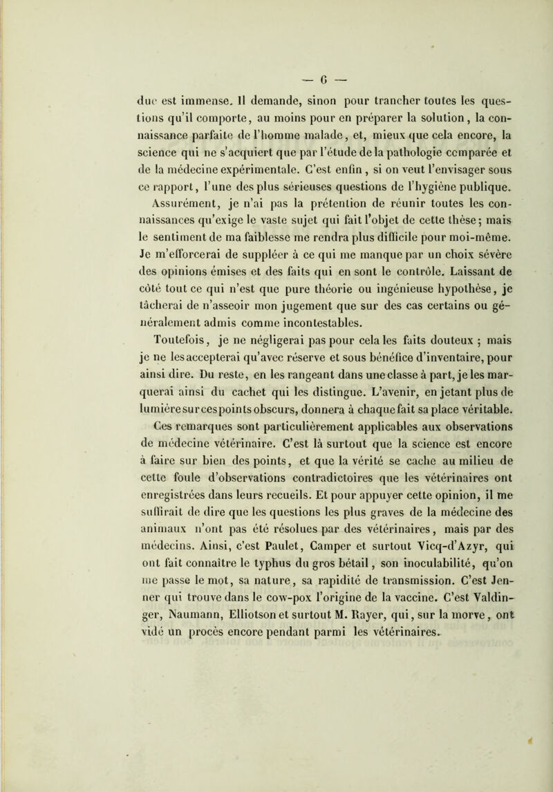 duc est immense. 11 demande, sinon pour trancher toutes les ques- tions qu’il comporte, au moins pour en préparer la solution, la con- naissance parfaite de l’homme malade, et, mieux que cela encore, la science qui ne s’acquiert que par l’étude delà pathologie comparée et de la médecine expérimentale. C’est enfin , si on veut l’envisager sous ce rapport, l’une des plus sérieuses questions de l’hygiène publique. Assurément, je n’ai pas la prétention de réunir toutes les con- naissances qu’exige le vaste sujet qui fait l’objet de cette thèse; mais le sentiment de ma faiblesse me rendra plus difficile pour moi-même. Je m'efforcerai de suppléer à ce qui me manque par un choix sévère des opinions émises et des faits qui en sont le contrôle. Laissant de côté tout ce qui n’est que pure théorie ou ingénieuse hypothèse, je tâcherai de n’asseoir mon jugement que sur des cas certains ou gé- néralement admis comme incontestables. Toutefois, je ne négligerai pas pour cela les faits douteux ; mais je ne lesaccepterai qu’avec réserve et sous bénéfice d’inventaire, pour ainsi dire. Du reste, en les rangeant dans une classe à part, je les mar- querai ainsi du cachet qui les distingue. L’avenir, en jetant plus de lumièresurcespoints obscurs, donnera à chaque fait sa place véritable. Ces remarques sont particulièrement applicables aux observations de médecine vétérinaire. C’est là surtout que la science est encore à faire sur bien des points, et que la vérité se cache au milieu de cette foule d’observations contradictoires que les vétérinaires ont enregistrées dans leurs recueils. Et pour appuyer cette opinion, il me suffirait de dire que les questions les plus graves de la médecine des animaux n’ont pas été résolues par des vétérinaires, mais par des médecins. Ainsi, c’est Paulet, Camper et surtout Yicq-d’Azyr, qui ont fait connaître le typhus du gros bétail, son inoculabilité, qu’on me passe le mot, sa nature, sa rapidité de transmission. C’est Jen- ner qui trouve dans le cow-pox l’origine de la vaccine. C’est Valdin- ger, Naumann, Elliotsonet surtout M. Rayer, qui, sur la morve, ont vidé un procès encore pendant parmi les vétérinaires.