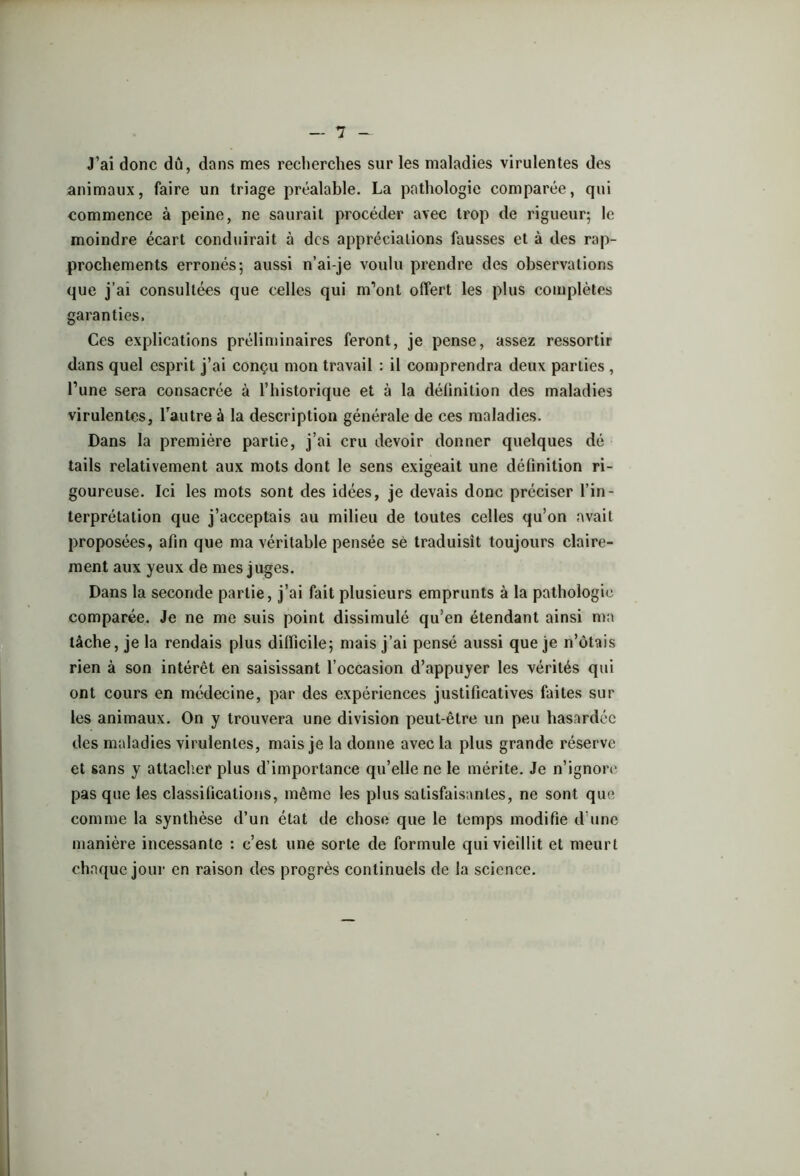 J’ai donc dû, dans mes recherches sur les maladies virulentes des animaux, faire un triage préalable. La pathologie comparée, qui commence à peine, ne saurait procéder avec trop de rigueur; le moindre écart conduirait à des appréciations fausses et à des rap- prochements erronés; aussi n’ai-je voulu prendre des observations que j’ai consultées que celles qui m’ont offert les plus complètes garanties. Ces explications préliminaires feront, je pense, assez ressortir dans quel esprit j’ai conçu mon travail : il comprendra deux parties , l’une sera consacrée à l’historique et à la définition des maladies virulentes, l’autre à la description générale de ces maladies. Dans la première partie, j’ai cru devoir donner quelques dé tails relativement aux mots dont le sens exigeait une définition ri- goureuse. Ici les mots sont des idées, je devais donc préciser l’in- terprétation que j’acceptais au milieu de toutes celles qu’on avait proposées, afin que ma véritable pensée sè traduisit toujours claire- ment aux yeux de mes juges. Dans la seconde partie, j’ai fait plusieurs emprunts à la pathologie comparée. Je ne me suis point dissimulé qu’en étendant ainsi ma tâche, je la rendais plus difficile; mais j’ai pensé aussi que je n’ôtais rien à son intérêt en saisissant l’occasion d’appuyer les vérités qui ont cours en médecine, par des expériences justificatives faites sur les animaux. On y trouvera une division peut-être un peu hasardée des maladies virulentes, mais je la donne avec la plus grande réserve et sans y attacher plus d’importance qu’elle ne le mérite. Je n’ignore pas que les classifications, même les plus satisfaisantes, ne sont que comme la synthèse d’un état de chose que le temps modifie d’une manière incessante : c’est une sorte de formule qui vieillit et meurt chaque jour en raison des progrès continuels de la science.