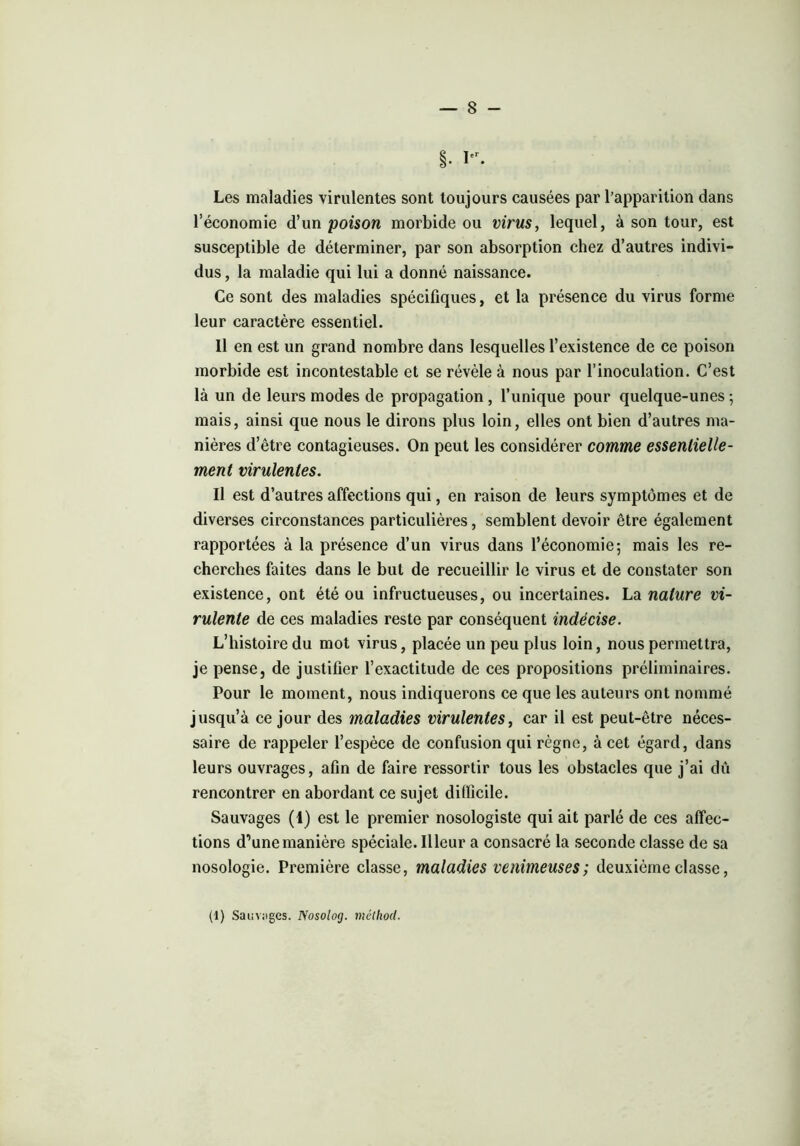 §. Ier. Les maladies virulentes sont toujours causées par l’apparition dans l’économie d’un poison morbide ou virus, lequel, à son tour, est susceptible de déterminer, par son absorption chez d’autres indivi- dus , la maladie qui lui a donné naissance. Ce sont des maladies spécifiques, et la présence du virus forme leur caractère essentiel. 11 en est un grand nombre dans lesquelles l’existence de ce poison morbide est incontestable et se révèle à nous par l’inoculation. C’est là un de leurs modes de propagation , l’unique pour quelque-unes ; mais, ainsi que nous le dirons plus loin, elles ont bien d’autres ma- nières d’être contagieuses. On peut les considérer comme essentielle- ment virulentes. Il est d’autres affections qui, en raison de leurs symptômes et de diverses circonstances particulières, semblent devoir être également rapportées à la présence d’un virus dans l’économie-, mais les re- cherches faites dans le but de recueillir le virus et de constater son existence, ont été ou infructueuses, ou incertaines. La nature vi- rulente de ces maladies reste par conséquent indécise. L’histoire du mot virus, placée un peu plus loin, nous permettra, je pense, de justifier l’exactitude de ces propositions préliminaires. Pour le moment, nous indiquerons ce que les auteurs ont nommé jusqu’à ce jour des maladies virulentes, car il est peut-être néces- saire de rappeler l’espèce de confusion qui règne, à cet égard, dans leurs ouvrages, afin de faire ressortir tous les obstacles que j’ai dû rencontrer en abordant ce sujet difficile. Sauvages (1) est le premier nosologiste qui ait parlé de ces affec- tions d’une manière spéciale. Illeur a consacré la seconde classe de sa nosologie. Première classe, maladies venimeuses; deuxième classe,