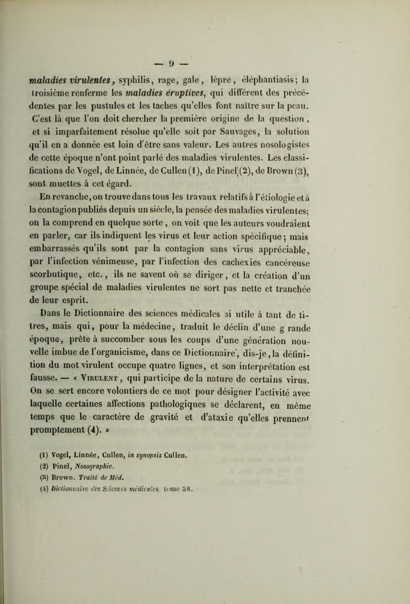 maladies virulentesy syphilis, rage, gale, lèpre, éléphantiasis; la iroisième renferme les maladies éruptives, qui diffèrent des précé- dentes par les pustules et les taches qu’elles font naître sur la peau. C’est là que l’on doit chercher la première origine de la question , et si imparfaitement résolue qu’elle soit par Sauvages, la solution qu’il en a donnée est loin d’être sans valeur. Les autres nosologistes de cette époque n’ont point parlé des maladies virulentes. Les classi- fications de Vogel, de Linnée, de Cullen (1), de Pinelj(2), de Brown (3), sont muettes à cet égard. En revanche, on trouve dans tous les travaux relatifs à l’étiologie età la contagion publiés depuis un siècle, la pensée des maladies virulentes; on la comprend en quelque sorte , on voit que les auteurs voudraient en parler, car ils indiquent les virus et leur action spécifique ; mais embarrassés qu’ils sont par la contagion sans virus appréciable, par l’infection vénimeuse, par l’infection des cachexies cancéreuse scorbutique, etc., ils ne savent où se diriger, et la création d’un groupe spécial de maladies virulentes ne sort pas nette et tranchée de leur esprit. Dans le Dictionnaire des sciences médicales si utile à tant de ti- tres, mais qui, pour la médecine, traduit le déclin d’une g rande époque, prête à succomber sous les coups d’une génération nou- velle imbue de l’organicisme, dans ce Dictionnaire’, dis-je,la défini- tion du mot virulent occupe quatre lignes, et son interprétation est fausse. — « Virulent, qui participe delà nature de certains virus. On se sert encore volontiers de ce mot pour désigner l’activité avec laquelle certaines affections pathologiques se déclarent, en même temps que le caractère de gravité et d’ataxie qu’elles prennenf promptement (A). » (1) Vogel, Linnée, Cullen, in synopsis Cullen. (2) Pinel, Nosographie. (H) Brown. Traité de Méd. (4) Dictionnaire des Sciences médicales, U me 58.