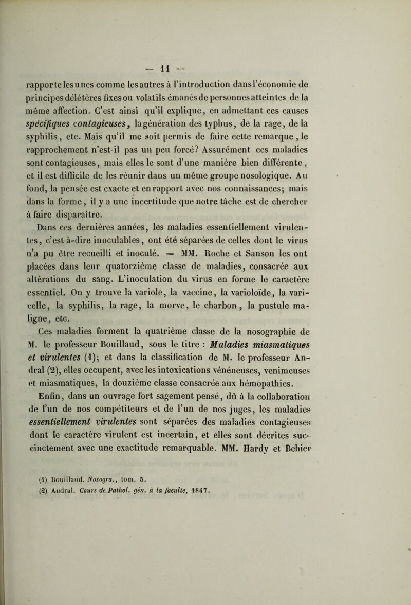 rapporte les unes comme les autres à l’introduction dans l’économie de principes délétères fixes ou volatils émanés de personnes atteintes de la même affection. C’est ainsi qu’il explique, en admettant ces causes spécifiques contagieuses, lagénération des typhus, de la rage, de la syphilis, etc. Mais qu’il me soit permis de faire cette remarque , le rapprochement n’est-il pas un peu forcé? Assurément ces maladies sont contagieuses, mais elles le sont d’une manière bien différente, et il est difficile de les réunir dans un même groupe nosologique. Au fond, la pensée est exacte et en rapport avec nos connaissances; mais dans la forme, il y a une incertitude que notre tâche est de chercher à faire disparaître. Dans ces dernières années, les maladies essentiellement virulen- tes, c’est-à-dire inoculables, ont été séparées de celles dont le virus n’a pu être recueilli et inoculé. — MM. Roche et Sanson les ont placées dans leur quatorzième classe de maladies, consacrée aux altérations du sang. L’inoculation du virus en forme le caractère essentiel. On y trouve la variole, la vaccine, la varioloïde, la vari- celle, la syphilis, la rage, la morve, le charbon, la pustule ma- ligne, etc. Ces maladies forment la quatrième classe de la nosographie de M. le professeur Bouillaud, sous le titre : Maladies miasmatiques et virulentes (1); et dans la classification de M. le professeur An- dral (2), elles occupent, avec les intoxications vénéneuses, venimeuses et miasmatiques, la douzième classe consacrée aux hémopathies. Enfin, dans un ouvrage fort sagement pensé, dû à la collaboration de l’un de nos compétiteurs et de l’un de nos juges, les maladies essentiellement virulentes sont séparées des maladies contagieuses dont le caractère virulent est incertain, et elles sont décrites suc- cinctement avec une exactitude remarquable. MM. Hardy et Behier (1) Bouillaud. Nosogra., lom. 5. (2) Audral. Cours de Pathol, gén. à la faculté, 1847,