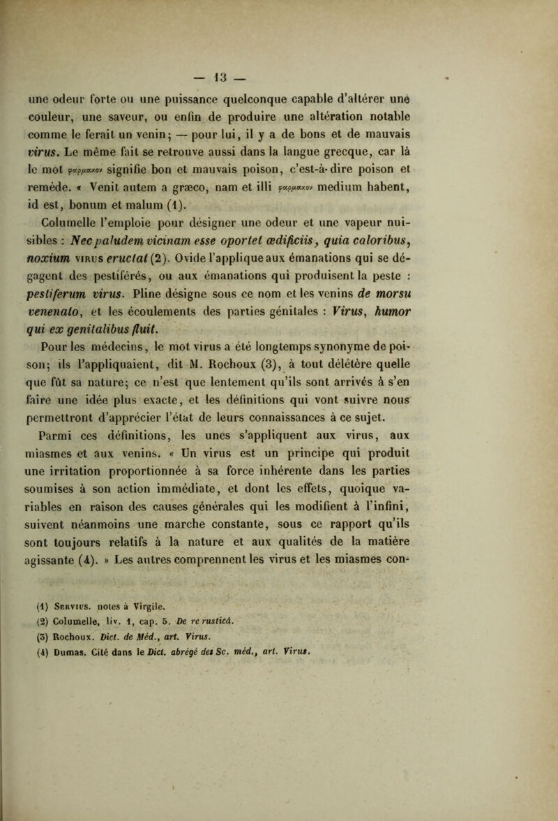 une odeur forte ou une puissance quelconque capable d’altérer une couleur, une saveur, ou enfin de produire une altération notable comme le ferait un venin; — pour lui, il y a de bons et de mauvais virus. Le même fait se retrouve aussi dans la langue grecque, car là le mot pocp/xaxov signifie bon et mauvais poison, c’est-à-dire poison et remède. « Venit autem a græco, nam et illi ÿOLO/J.CILXO'J medium habent, id est, bonum et malum (1). Columelle l’emploie pour désigner une odeur et une vapeur nui- sibles : Necpaludem Vietnam esse oportet œdificiisquia caloribus, noxium virus éructai (2). Ovide l’applique aux émanations qui se dé- gagent des pestiférés, ou aux émanations qui produisent la peste : pesliferum virus. Pline désigne sous ce nom et les venins de morsu venenalo, et les écoulements des parties génitales : Virus, humor qui ex genüalibus fluit. Pour les médecins, le mot virus a été longtemps synonyme de poi- son; ils l’appliquaient, dit M. Rocboux (3), à tout délétère quelle que fût sa nature; ce n’est que lentement qu’ils sont arrivés à s’en faire une idée plus exacte, et les définitions qui vont suivre nous permettront d’apprécier l’état de leurs connaissances à ce sujet. Parmi ces définitions, les unes s’appliquent aux virus, aux miasmes et aux venins. « Un virus est un principe qui produit une irritation proportionnée à sa force inhérente dans les parties soumises à son action immédiate, et dont les effets, quoique va- riables en raison des causes générales qui les modifient à l’infini, suivent néanmoins une marche constante, sous ce rapport qu’ils sont toujours relatifs à la nature et aux qualités de la matière agissante (4). » Les autres comprennent les virus et les miasmes con- (1) Servies. noies à Virgile. (2) Columelle, liv. 1, cap. 5. De rerusticâ. (3) Rochoux. Dict. de Méd., art. Virus. (&) Dumas. Cité dans 1 e Dict. abrégé des Sc. méd., art. Virus.