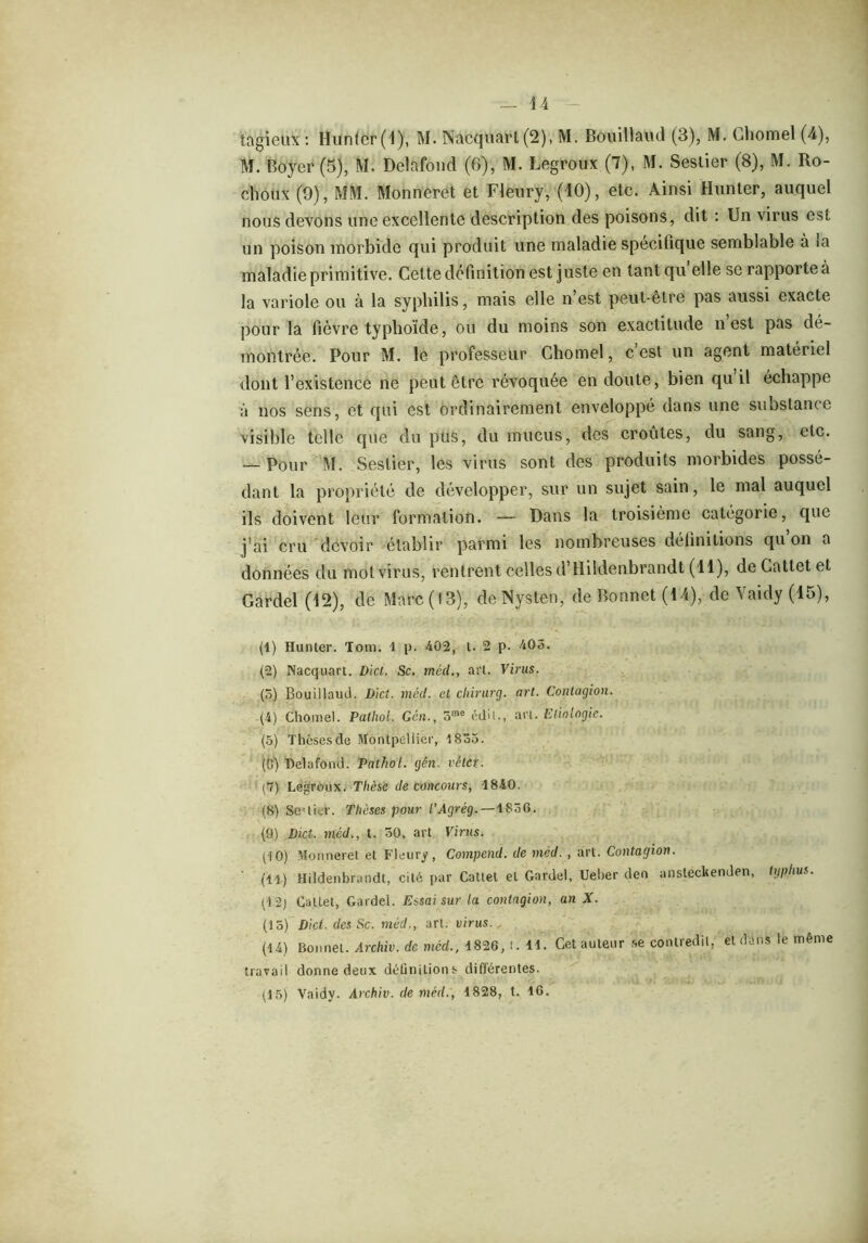 U tagieüx : Hunter (4), M. Nacquarl(2), M. Bouillaud (3), M. Chomel (4), M. Boyer (5), M. Delafond (6), M. Legroux (7), M. Seslier (8), M. Ro- cliôtix (9), MM. Monneret et Fleury, (40), etc. Ainsi Hunter, auquel nous devons une excellente description des poisons, dit : Un virus est un poison morbide qui produit une maladie spécifique semblable à ta maladie primitive. Celte définition est juste en tantqu elle se rapporte à la variole ou à la syphilis, mais elle n’est peut-être pas aussi exacte pour la fièvre typhoïde, ou du moins son exactitude n’est pas dé- montrée. Pour M. le professeur Chomel, c est un agent matériel dont l’existence ne peut être révoquée en doute, bien qu il échappe à nos sens, et qui est ordinairement enveloppé dans une substance visible telle que du pus, du mucus, des croûtes, du sang, etc. — Pour M. Seslier, les virus sont des produits morbides possé- dant la propriété de développer, sur un sujet sain, le mal auquel ils doivent leur formation. — Dans la troisième catégorie, que j’ai cru devoir établir parmi les nombreuses délinitions qu on a données du mot virus, rentrent celles d’Hildenbrandt (14), de Cattet et Gardel (12), de Marc (13), deNysten, de Bonnet (44), de Vaidy (45), (1) Hunter. Tom. 1 p. 402, t. 2 p. 403. (2) Nacquart. Dict. Sc. méd., art. Virus. (5) Bouillaud. Dict. méd. et cliirurg. art. Contagion. (4) Chomel. Pathol. Gén., 5rae édd., art. Etiologie. (5) Thèses de Montpellier, 1835. (0) Belafond. Pathol, gén. véter. (7) Legroux. Thèse de concours, 1840. (8) Se-'lier. Thèses pour l’Agrég. — i^ôG. (9) Dict. méd., t. 30, art Virus. (10) Monneret et Fleury, Compend. de méd. , art. Contagion. ' (il) Hildenbrandt, cité par Cattet et Gardel, Ueber den ansteckenden, typhus. (12) Cattet, Gardel. Essai sur la contagion, an X. (15) Dict. des Sc. méd., art. virus. (14) Bonnet. Archiv. de mcd., 1826, t. 11. Cet auteur se contredit, et dans le meme travail donne deux définitions différentes. (15) Vaidy. Archiv. de méd., 1828, t. 16.