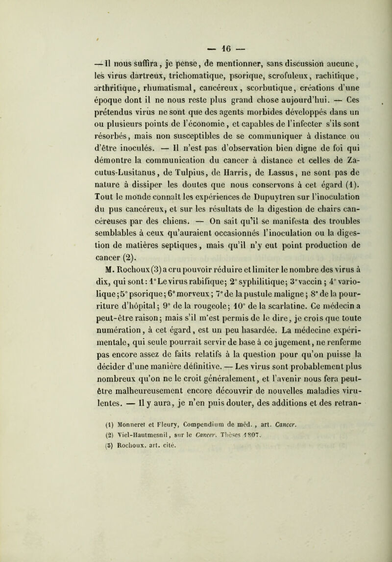 — Il nous suffira, je pense, de mentionner, sans discussion aucune, les virus dartreux, trichomatique, psorique, scrofuleux, rachitique, arthritique, rhumatismal, cancéreux, scorbutique, créations d’une époque dont il ne nous reste plus grand chose aujourd’hui. — Ces prétendus virus ne sont que des agents morbides développés dans un ou plusieurs points de l’économie, et capables de l’infecter s’ils sont résorbés, mais non susceptibles de se communiquer à distance ou d’être inoculés. — Il n’est pas d’observation bien digne de foi qui démontre la communication du cancer à distance et celles de Za- cutus-Lusitanus, de Tulpius, de Harris, de Lassus, ne sont pas de nature à dissiper les doutes que nous conservons à cet égard (1). Tout le monde connaît les expériences de Dupuytren sur l’inoculation du pus cancéreux, et sur les résultats de la digestion de chairs can- céreuses par des chiens. — On sait qu’il se manifesta des troubles semblables à ceux qu’auraient occasionnés l’inoculation ou la diges- tion de matières septiques, mais qu’il n’y eut point production de cancer (2). M. Rochoux(3)acrupouvoir réduire et limiter le nombre des virus à dix, qui sont: 1° Le virus rabifique; 2° syphilitique; 3uvaccin ; ^vario- lique ; 5° psorique ; 6° morveux ; 7° de la pustule maligne ; 8° de la pour- riture d’hôpital; 9° de la rougeole; 10° de la scarlatine. Ce médecin a peut-être raison; mais s’il m’est permis de le dire, je crois que toute numération, à cet égard, est un peu hasardée. La médecine expéri- mentale, qui seule pourrait servir de base à ce jugement, ne renferme pas encore assez de faits relatifs à la question pour qu’on puisse la décider d’une manière définitive. — Les virus sont probablement plus nombreux qu’on ne le croit généralement, et l’avenir nous fera peut- être malheureusement encore découvrir de nouvelles maladies viru- lentes. — Il y aura, je n’en puis douter, des additions et des retran- (1) Monneret et Fleury, Compendium de méd. , art. Cancer. (2) Viel-Hautmesnil, sur le Cancer. Thèses -1807. (5) Rochoux. art. cité.