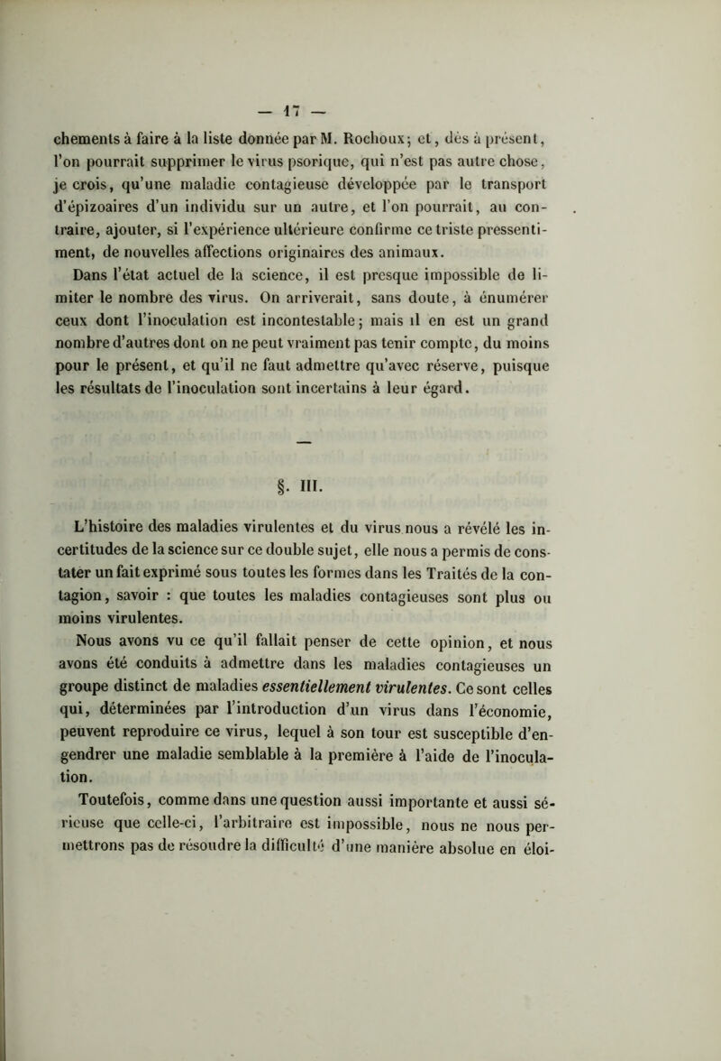 chements à faire à la liste donnée par M. Rochoux; et, dès à présent, l’on pourrait supprimer le virus psorique, qui n’est pas autre chose, je crois, qu’une maladie contagieuse développée par le transport d’épizoaires d’un individu sur un autre, et l’on pourrait, au con- traire, ajouter, si l’expérience ultérieure confirme ce triste pressenti- ment, de nouvelles affections originaires des animaux. Dans l’état actuel de la science, il est presque impossible de li- miter le nombre des virus. On arriverait, sans doute, à énumérer ceux dont l’inoculation est incontestable ; mais il en est un grand nombre d’autres dont on ne peut vraiment pas tenir compte, du moins pour le présent, et qu’il ne faut admettre qu’avec réserve, puisque les résultats de l’inoculation sont incertains à leur égard. §. III. L’histoire des maladies virulentes et du virus nous a révélé les in- certitudes de la science sur ce double sujet, elle nous a permis de cons- tater un fait exprimé sous toutes les formes dans les Traités de la con- tagion , savoir : que toutes les maladies contagieuses sont plus ou moins virulentes. Nous avons vu ce qu’il fallait penser de cette opinion, et nous avons été conduits à admettre dans les maladies contagieuses un groupe distinct de maladies essentiellement virulentes. Ce sont celles qui, déterminées par l’introduction d’un virus dans l’économie, peuvent reproduire ce virus, lequel à son tour est susceptible d’en- gendrer une maladie semblable à la première à l’aide de l’inocula- tion. Toutefois, comme dans une question aussi importante et aussi sé- rieuse que cclle-ci, l’arbitraire est impossible, nous ne nous per- mettrons pas de résoudre la difficulté d’une manière absolue en éloi-