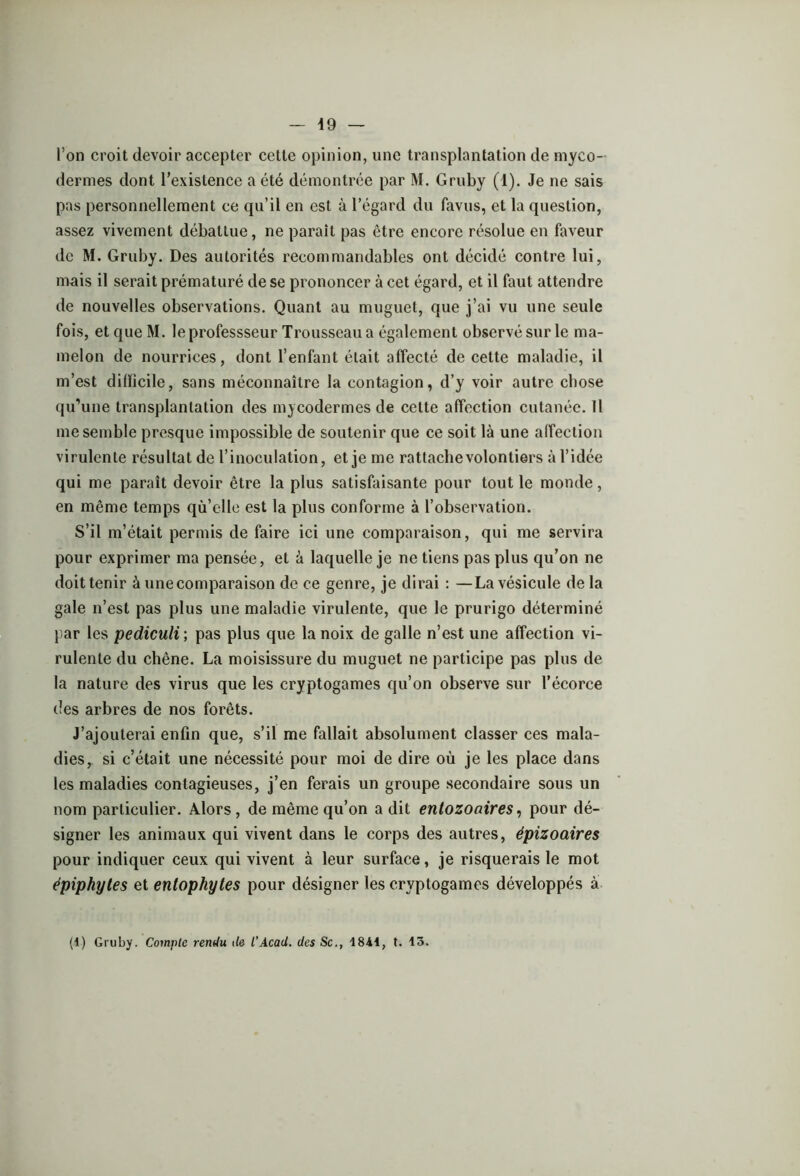 \9 l’on croit devoir accepter cette opinion, une transplantation de myco- dermes dont l’existence a été démontrée par M. Gruby (1). Je ne sais pas personnellement ce qu’il en est à l’égard du favus, et la question, assez vivement débattue, ne parait pas être encore résolue en faveur de M. Gruby. Des autorités recommandables ont décidé contre lui, mais il serait prématuré de se prononcer à cet égard, et il faut attendre de nouvelles observations. Quant au muguet, que j’ai vu une seule fois, et que M. leprofessseur Trousseau a également observé sur le ma- melon de nourrices, dont l’enfant était affecté de cette maladie, il m’est difficile, sans méconnaître la contagion, d’y voir autre chose qu’une transplantation des mycodermes de cette affection cutanée. Il me semble presque impossible de soutenir que ce soit là une affection virulente résultat de l’inoculation, et je me rattacbevolontiers à l’idée qui me paraît devoir être la plus satisfaisante pour tout le monde, en même temps qù’elle est la plus conforme à l’observation. S’il m’était permis de faire ici une comparaison, qui me servira pour exprimer ma pensée, et à laquelle je ne tiens pas plus qu’on ne doit tenir à une comparaison de ce genre, je dirai : —La vésicule de la gale n’est pas plus une maladie virulente, que le prurigo déterminé par les pediculi ; pas plus que la noix de galle n’est une affection vi- rulente du chêne. La moisissure du muguet ne participe pas plus de la nature des virus que les cryptogames qu’on observe sur l’écorce des arbres de nos forêts. J’ajouterai enfin que, s’il me fallait absolument classer ces mala- dies, si c’était une nécessité pour moi de dire où je les place dans les maladies contagieuses, j’en ferais un groupe secondaire sous un nom particulier. Alors, de même qu’on a dit entozoaires, pour dé- signer les animaux qui vivent dans le corps des autres, épizoaires pour indiquer ceux qui vivent à leur surface, je risquerais le mot épiphytes et entophytes pour désigner les cryptogames développés à (4) Gruby. Compte rendu île l'Acad, des Sc., 1841, t. 13.