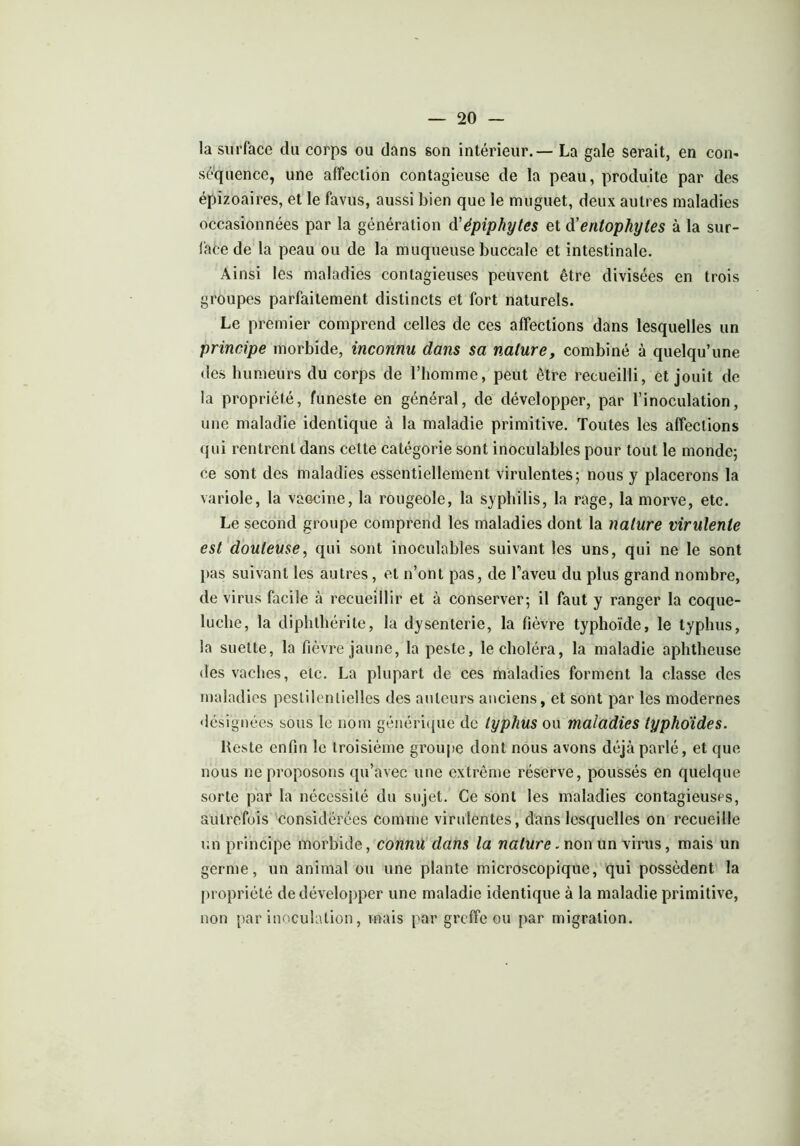 la surface du corps ou dans son intérieur.— La gale serait, en con- séquence, une affection contagieuse de la peau, produite par des épizoaires, et le favus, aussi bien que ie muguet, deux autres maladies occasionnées par la génération à'épiphytes et à'entophytes à la sur- face de la peau ou de la muqueuse buccale et intestinale. Ainsi les maladies contagieuses peuvent être divisées en trois groupes parfaitement distincts et fort naturels. Le premier comprend celles de ces affections dans lesquelles un principe morbide, inconnu dans sa nature, combiné à quelqu’une des humeurs du corps de l’homme, peut être recueilli, et jouit de la propriété, funeste en général, de développer, par l’inoculation, une maladie identique à la maladie primitive. Toutes les affections qui rentrent dans cette catégorie sont inoculables pour tout le monde; ce sont des maladies essentiellement virulentes; nous y placerons la variole, la vaocine, la rougeole, la syphilis, la rage, la morve, etc. Le second groupe comprend les maladies dont la nature virulente est douteuse, qui sont inoculables suivant les uns, qui ne le sont pas suivant les autres, et n’ont pas, de faveu du plus grand nombre, de virus facile à recueillir et à conserver; il faut y ranger la coque- luche, la diphthérite, la dysenterie, la fièvre typhoïde, le typhus, la suette, la fièvre jaune, la peste, le choléra, la maladie aphtheuse des vaches, etc. La plupart de ces maladies forment la classe des maladies pestilentielles des auteurs anciens, et sont par les modernes désignées sous le nom générique de typhus ou maladies typhoïdes. Reste enfin le troisième groupe dont nous avons déjà parlé, et que nous ne proposons qu’avec une extrême réserve, poussés en quelque sorte par la nécessité du sujet. Ce sont les maladies contagieuses, autrefois considérées comme virulentes, dans lesquelles on recueille un principe morbide, connu dans la nature. non un virus, mais un germe, un animal ou une plante microscopique, qui possèdent la propriété de développer une maladie identique à la maladie primitive, non par inoculation, mais par greffe ou par migration.