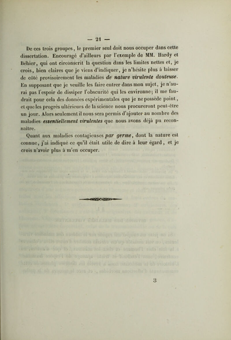 De ces trois groupes, le premier seul doit nous occuper dans cette dissertation. Encouragé d’ailleurs par l’exemple de MM. Hardy et Béhier, qui ont circonscrit la question dans les limites nettes et, je crois, bien claires que je viens d’indiquer, je n’hésite plus à laisser de côté provisoirement les maladies de nature virulente douteuse. En supposant que je veuille les faire entrer dans mon sujet, je n’au- rai pas l’espoir de dissiper l’obscurité qui les environne 5 il me fau- drait pour cela des données expérimentales que je ne possède point, et que les progrès ultérieurs de la science nous procureront peut-être un jour. Alors seulement il nous sera permis d’ajouter au nombre des maladies essentiellement virulentes que nous avons déjà pu recon- naître. Quant aux maladies contagieuses par germe, dont la nature est connue, j’ai indiqué ce qu'il était utile de dire à leur égard, et je crois n’avoir plus à m’en occuper. 3