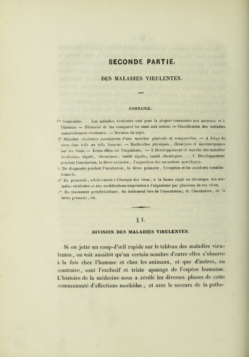 SECONDE PARTIE DES MALADIES VIRULENTES. SOMMAIRE. 1° Généralités. — Les maladies virulentes sont pour la plupart communes aux animaux et à l’homme. — Nécessité de les comparer les unes aux autres. — Classification des maladies essentiellement virulentes. — Division du sujet. 2° Maladies virulentes considérées d’une manière générale et comparative. — A Siège du virus dans telle ou telle humeur. — Recherches physiques , chimiques et microscopiques sur les virus. — Leurs effets sur l’organisme. — B Développement et marche des maladies virulentes; aiguës, chroniques, tantôt aiguës, tantôt chroniques. — C Développement pendant l’incubation, la fièvre primaire , l’apparition des caractères spécifiques. > Du diagnostic pendant l’incubation , la fièvre primaire , l’éruption et les accidents constitu- tionnels. 4° Du pronostic, relativement à l'énergie des virus , à la forme aiguë ou chronique des ma- ladies virulentes et aux modifications imprimées à l’organisme par plusieurs de ces virus. bu Du traitement prophylactique; du traitement lors de l'inoculation ; de l’incubation, de la fièvre primaire, etc. § *• DIVISION DES MALADIES VIRULENTES. Si on jette un coup-d’œil rapide sur le tableau des maladies viru- lentes, on voit aussitôt qu’un certain nombre d’entre elles s’observe à la fois chez l’homme et chez les animaux, et que d’autres, au contraire, sont l’exclusif et triste apanage de l’espèce humaine. L’histoire de la médecine nous a révélé les diverses phases de cette communauté d’affections morbides , et avec le secours de la patho-