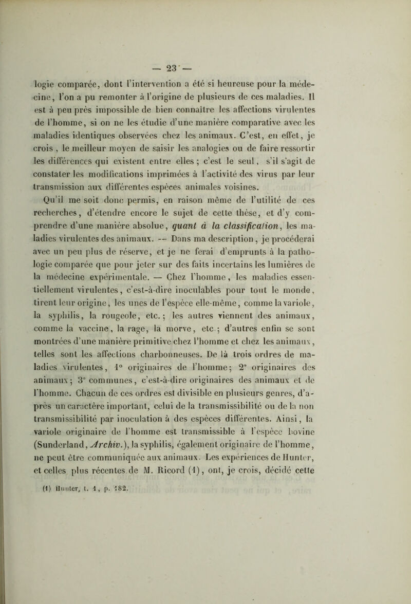 logie comparée, dont l’intervention a été si heureuse pour la méde- cine, l’on a pu remonter à l’origine de plusieurs de ces maladies. Il est à peu près impossible de bien connaître les affections virulentes de l’homme, si on ne les étudie d’une manière comparative avec les maladies identiques observées chez les animaux. C’est, en effet, je crois , le meilleur moyen de saisir les analogies ou de faire ressortir les différences qui existent entre elles ; c’est le seul, s’il s’agit de constater les modifications imprimées à l’activité des virus par leur transmission aux différentes espèces animales voisines. Qu’il me soit donc permis, en raison même de l’utilité de ces recherches, d’étendre encore le sujet de cette thèse, et d’y com- prendre d’une manière absolue, quant à la classification, les ma- ladies virulentes des animaux. — Dans ma description , je procéderai avec un peu plus de réserve, et je ne ferai d’emprunts à la patho- logie comparée que pour jeter sur des faits incertains les lumières de la médecine expérimentale. — Chez l’homme, les maladies essen- tiellement virulentes, c’est-à-dire inoculables pour tout le monde, tirent leur origine, les unes de l’espèce elle-même, comme la variole, la syphilis, la rougeole, etc.; les autres viennent des animaux, comme la vaccine, la rage, la morve, etc ; d’autres enfin se sont montrées d’une manière primitive chez l’homme et chez les animaux, telles sont les affections charbonneuses. De là trois ordres de ma- ladies virulentes, 1° originaires de l’homme; 2 originaires des animaux; 3° communes, c’est-à-dire originaires des animaux et de l'homme. Chacun de ces ordres est divisible en plusieurs genres, d’a- près un caractère important, celui de la transmissibilité ou de la non transmissibilité par inoculation à des espèces différentes. Ainsi, la variole originaire de l’homme est transmissible à l’espèce bovine (Sunderland, Archiv.), la syphilis, également originaire de l’homme, ne peut être communiquée aux animaux. Les expériences de Hunier, et celles plus récentes de M. Ricord (1), ont, je crois, décidé cette (1) Hunier, l. 1, p. -182.