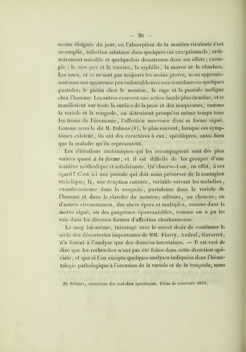 moins éloignée du jour, où l’absorption de la matière virulente s’est accomplie, infection salutaire dans quelques cas exceptionnels, ordi- nairement nuisible et quelquefois désastreuse dans ses effets ; exem- ple : le cow-pox et la vaccine, la syphilis, la morve et le charbon. Les unes, et ce ne sont pas toujours les moins graves, nous apparais- sent sous une apparence peu redoutable avec une écorchure ou quelques pustules; le piétin chez le mouton, la rage et la pustule maligne chez l’homme Lesautres exercent une action locale plusétendue, etse manifestent sur toute la surface de la peau et des muqueuses, comme la variole et la rougeole, ou détruisent presqu’en même temps tous les tissus de l’économie, l’affection morveuse dans sa forme aiguë. Comme nous le dit M. Dalmas (1), le plus souvent, lorsque ces symp- tômes existent, ils ont des caractères à eux, spécifiques, aussi bien que la maladie qu’ils représentent. Les altérations anatomiques qui les accompagnent sont des plus variées quant ù la forme, et il est difficile de les grouper d’une manière méthodique et satisfaisante. Qu’observe-t-on, en effet, à cet egard? C’est ici une pustule qui doit nous préserver de la contagion variolique; là, une éruption cutanée, variable suivant les maladies , exanthématcuse dans la rougeole, pustuleuse dans la variole de l’homme et dans la clavelée du mouton; ailleurs, un chancre; en d’autres circonstances, des abcès épars et multiples, comme dans la morve aiguë, ou des gangrènes épouvantables, comme on a pu les voir dans les diverses formes d’affection charbonneuse. Le sang lui-même, interrogé avec le secret désir de continuer la série des découvertes importantes de MM. Piorry, Andral, Gavarret, n’a fourni à l’analyse que des données incertaines. — Il est vrai de dire que les recherches n'ont pas été faites dans cette direction spé- ciale , et que si l’on excepte quelques analyses indiquées dans l’héma- tologie pathologique à l’occasion de la variole el de la rougeole, nous (1) Dalmas, caractères des maladies spécifiques. Thèse de concours 4855.