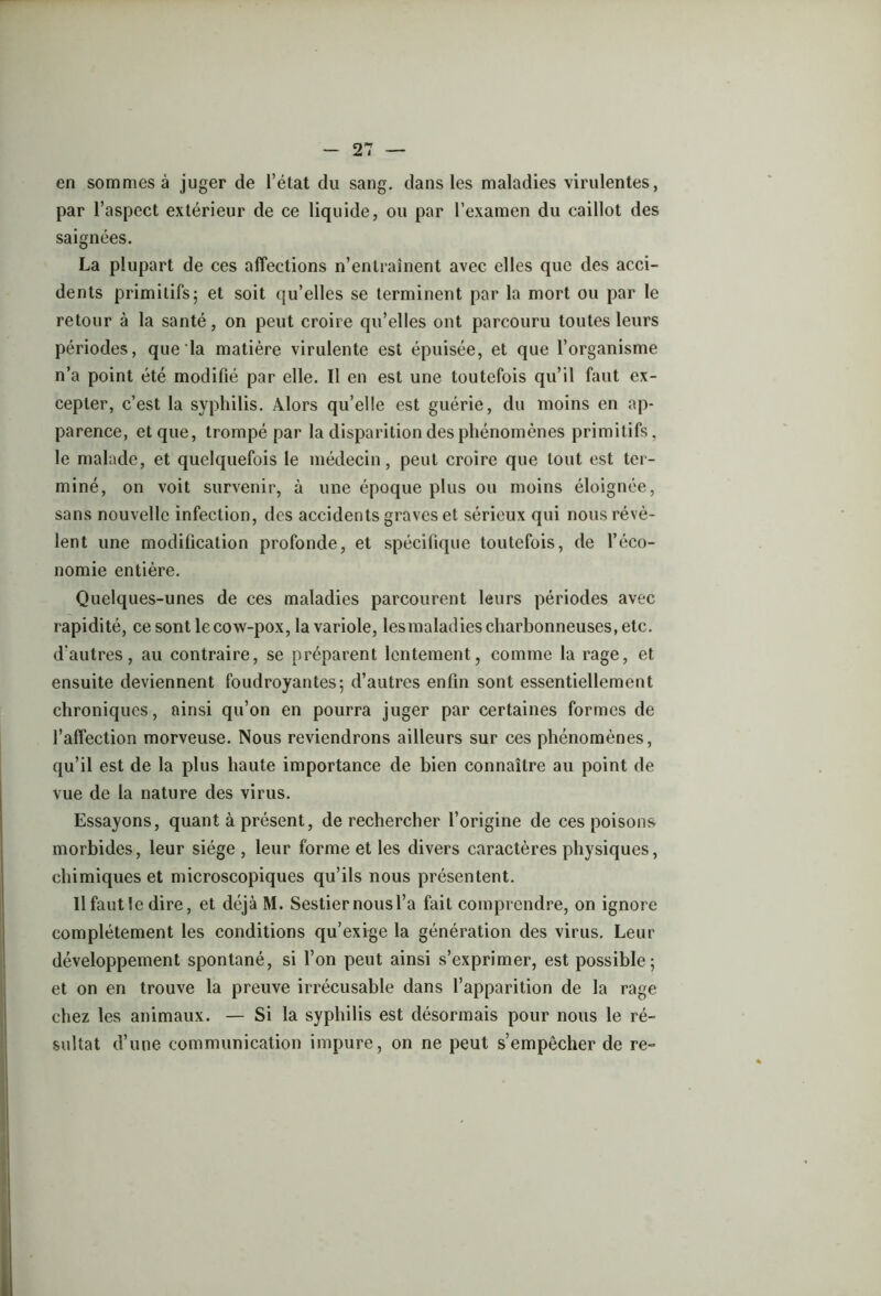 en sommes à juger de l’état du sang, dans les maladies virulentes, par l’aspect extérieur de ce liquide, ou par l’examen du caillot des saignées. La plupart de ces affections n’entraînent avec elles que des acci- dents primitifs; et soit qu’elles se terminent par la mort ou par le retour à la santé, on peut croire qu’elles ont parcouru toutes leurs périodes, que la matière virulente est épuisée, et que l’organisme n’a point été modifié par elle. Il en est une toutefois qu’il faut ex- cepter, c’est la syphilis. Alors qu’elle est guérie, du moins en ap- parence, et que, trompé par la disparition des phénomènes primitifs, le malade, et quelquefois le médecin, peut croire que tout est ter- miné, on voit survenir, à une époque plus ou moins éloignée, sans nouvelle infection, des accidents graves et sérieux qui nous révè- lent une modification profonde, et spécifique toutefois, de l’éco- nomie entière. Quelques-unes de ces maladies parcourent leurs périodes avec rapidité, ce sont le cow-pox, la variole, les maladies charbonneuses, etc. d'autres, au contraire, se préparent lentement, comme la rage, et ensuite deviennent foudroyantes; d’autres enfin sont essentiellement chroniques, ainsi qu’on en pourra juger par certaines formes de l’affection morveuse. Nous reviendrons ailleurs sur ces phénomènes, qu’il est de la plus haute importance de bien connaître au point de vue de la nature des virus. Essayons, quant à présent, de rechercher l’origine de ces poisons morbides, leur siège , leur forme et les divers caractères physiques, chimiques et microscopiques qu’ils nous présentent. llfautle dire, et déjà M. Sestiernousl’a fait comprendre, on ignore complètement les conditions qu’exige la génération des virus. Leur développement spontané, si l’on peut ainsi s’exprimer, est possible; et on en trouve la preuve irrécusable dans l’apparition de la rage chez les animaux. — Si la syphilis est désormais pour nous le ré- sultat d’une communication impure, on ne peut s’empêcher de re-