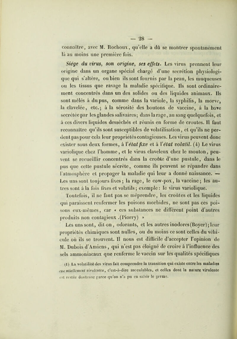 connaître, avec M. Rochoux, qu’elle a dû se montrer spontanément là au moins une première fois. Siège du virus, son origine, ses effets. Les virus prennent leur origine dans un organe spécial chargé d’une secrétion physiologi- que qui s’altère, ou bien ils sont fournis par la peau, les muqueuses ou les tissus que ravage la maladie spécifique. Ils sont ordinaire- ment concentrés dans un des solides ou des liquides animaux. Ils sont mêlés à du pus, comme dans la variole, la syphilis, la morve, la clavelée, etc.; à la sérosité des boutons de vaccine, à la bave secrétée par les glandes salivaires; dans la rage, au sang quelquefois, et à ces divers liquides desséchés et réunis en forme de croûtes. Il faut reconnaître qu’ils sont susceptibles de volatilisation, et qu’ils ne per- dent pas pour cela leur propriétés contagieuses. Les virus peuvent donc exister sous deux formes, à Y état fixe et à Y état volatil. (4) Le virus variolique chez l’homme, et le virus claveleux chez le mouton, peu- vent se recueillir concentrés dans la croûte d’une pustule, dans le pus que cette pustule sécrète, comme ils peuvent se répandre dans l’atmosphère et propager la maladie qui leur a donné naissance. — Les uns sont toujours fixes ; la rage, le cow-pox, la vaccine ; les au- tres sont à la fois lixes et volatils ; exemple : le virus variolique. Toutefois, il ne faut pas se méprendre, les croûtes et les liquides qui paraissent renfermer les poisons morbides, ne sont pas ces poi- sons eux-mêmes, car « ces substances ne diffèrent point d’autres produits non contagieux .(Piorry) » Les uns sont, dit on , odorants, et les autres inodores (Boyer) ; leur propriétés chimiques sont milles, ou du moins ce sont celles du véhi- cule où ils se trouvent. Il nous est difficile d’accepter l’opinion de M. Dubois d’Amiens , qui n’est pas éloigné de croire à l’influence des sels ammoniacaux que renferme le vaccin sur les qualités spécifiques (1) La volatilité des virus fait comprendre la transition qui existe entre les maladies essentiellement virulentes, c’est-à-dire inoculables, et celles dont la nature virulente est restée douteuse paire qu’on n’a pu en saisir le germe.