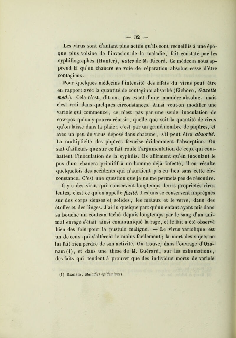 Les virus sont d’autant plus actifs qu’ils sont recueillis â une épo- que plus voisine de l’invasion de la maladie, fait constaté par les syphiliographes (Hunter), notes de M. Ricord. Ce médecin nous ap- prend là qu’un chancre en voie de réparation absolue cesse d’être contagieux. Pour quelques médecins l’intensité des effets du virus peut être en rapport avec la quantité de contagium absorbé (Eichorn, Gazette méd.). Cela n’est, dit-on, pas exact d’une manière absolue, mais c’est vrai dans quelques circonstances. Ainsi veut-on modifier une variole qui commence, ce n’est pas par une seule inoculation de cow-pox qu’on y pourra réussir, quelle que soit la quantité de virus qu’on laisse dans la plaie 5 c’est par un grand nombre de piqûres, et avec un peu de virus déposé dans chacune, s’il peut être absorbé. La multiplicité des piqûres favorise évidemment l’absorption. On sait d’ailleurs que sur ce fait roule l’argumentation de ceux qui com- battent l’inoculation de la syphilis. Ils affirment qu’en inoculant le pus d’un chancre primitif à un homme déjà infecté, il en résulte quelquefois des accidents qui n’auraient pas eu lieu sans cette cir- constance. C’est une question que je ne me permets pas de résoudre. Il y a des virus qui conservent longtemps leurs propriétés viru- lentes, c’est ce qu’on appelle fixité. Les uns se conservent imprégnés sur des corps denses et solides, les métaux et le verre, dans des étoffes et des linges. J’ai lu quelque part qu’un enfant ayant mis dans sa bouche un couteau taché depuis longtemps par le sang d’un ani- mal enragé s’était ainsi communiqué la rage, et le fait a été observé bien des fois pour la pustule maligne. — Le virus variolique est un de ceux qui s’altèrent le moins facilement ; la mort des sujets ne lui fait rien perdre de son activité. On trouve, dans l’ouvrage d’Oza- nam(4), et dans une thèse de M. Guérard, sur les exhumations, des faits qui tendent à prouver que des individus morts de variole (1) Ozanam, Maladies épidémiques.