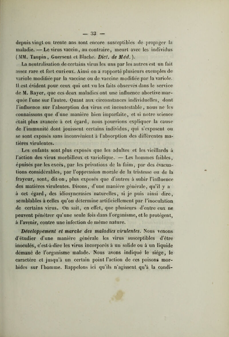 depuis vingt ou trente ans sont encore susceptibles de propager la maladie. — Le virus vaccin, au contraire, meurt avec les individus (MM. Taupin, Guersent et Blache. Dicl. de Méd.). La neutralisation de certains virus les uns par les autres est un fait assez rare et fort curieux. Ainsi on a rapporté plusieurs exemples de variole modifiée par la vaccine ou de vaccine modifiée par la variole. Il est évident pour ceux qui ont vu les faits observés dans le service de M. Rayer, que ces deux maladies ont une influence abortive mar- quée l’une sur l’autre. Quant aux circonstances individuelles, dont l’influence sur l’absorption des virus est incontestable, nous ne les connaissons que d’une manière bien imparfaite, et si notre science était plus avancée à cet égard, nous pourrions expliquer la cause de l’immunité dont jouissent certains individus, qui s’exposent ou se sont exposés sans inconvénient à l’absorption des différentes ma- tières virulentes. Les enfants sont plus exposés que les adultes et les vieillards à l’action des virus morbilleux et variolique. — Les hommes faibles, épuisés par les excès, par les privations de la faim, par des évacua- tions considérables, par l’oppression morale de la tristesse ou de la frayeur, sont, dit-on, plus exposés que d’autres à subir l’influence des matières virulentes. Disons, d’une manière générale, qu’il y a à cet égard, des idiosyncrasies naturelles, si je puis ainsi dire, semblables à celles qu’on détermine artificiellement par l’inoculation de certains virus. On sait, en effet, que plusieurs d’entre eux ne peuvent pénétrer qu’une seule fois dans l’organisme, et le protègent, à l’avenir, contre une infection de même nature. Développement et marche des maladies virulentes. Nous venons d’étudier d’une manière générale les virus susceptibles d’être inoculés, c’est-à-dire les virus incorporés à un solide ou à un liquide démané de l’organisme malade. Nous avons indiqué le siège, le caractère et jusqu’à un certain point faction de ces poisons mor- bides sur l’homme. Rappelons ici qu’ils n’agissent qu’à la condi-