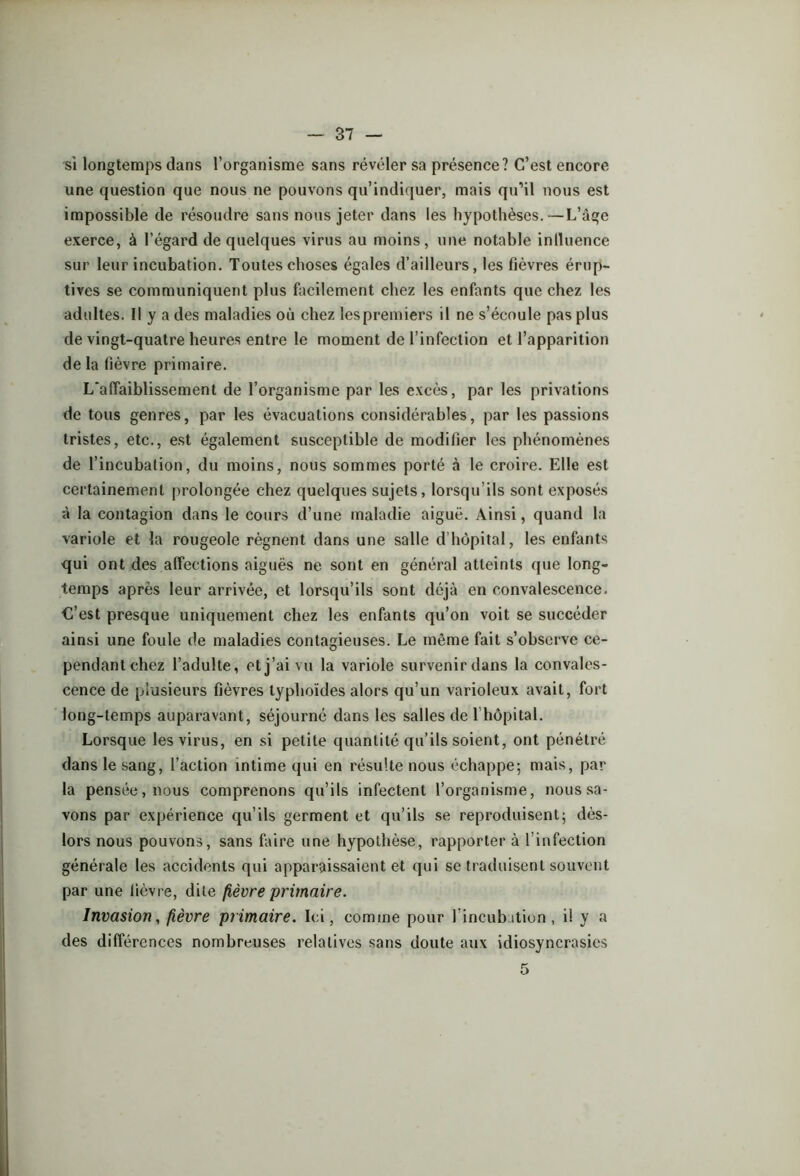 si longtemps dans l’organisme sans révéler sa présence? C’est encore une question que nous ne pouvons qu’indiquer, mais qu’il nous est impossible de résoudre sans nous jeter dans les hypothèses.—L’àgc exerce, à l’égard de quelques virus au moins, une notable inlluence sur leur incubation. Toutes choses égales d’ailleurs, les fièvres érup- tives se communiquent plus facilement chez les enfants que chez les adultes. Il y a des maladies où chez les premiers il ne s’écoule pas plus de vingt-quatre heures entre le moment de l’infection et l’apparition delà fièvre primaire. L'affaiblissement de l’organisme par les excès, par les privations de tous genres, par les évacuations considérables, par les passions tristes, etc., est également susceptible de modifier les phénomènes de l’incubation, du moins, nous sommes porté à le croire. Elle est certainement prolongée chez quelques sujets, lorsqu’ils sont exposés à la contagion dans le cours d’une maladie aiguë. Ainsi, quand la variole et la rougeole régnent dans une salle d’hôpital, les enfants qui ont des affections aiguës ne sont en général atteints que long- temps après leur arrivée, et lorsqu’ils sont déjà en convalescence. C’est presque uniquement chez les enfants qu’on voit se succéder ainsi une foule de maladies contagieuses. Le même fait s’observe ce- pendant chez l’adulte, et j’ai vu la variole survenir dans la convales- cence de plusieurs fièvres typhoïdes alors qu’un varioleux avait, fort long-temps auparavant, séjourné dans les salles de l’hôpital. Lorsque les virus, en si petite quantité qu’ils soient, ont pénétré dans le sang, l’action intime qui en résulte nous échappe; mais, par la pensée, nous comprenons qu’ils infectent l’organisme, nous sa- vons par expérience qu’ils germent et qu’ils se reproduisent; dès- lors nous pouvons, sans faire une hypothèse, rapporter à l’infection générale les accidents qui apparaissaient et qui se traduisent souvent par une fièvre, dite fièvre primaire. Invasion, fièvre primaire. Ici, comme pour 1 incubation, il y a des différences nombreuses relatives sans doute aux idiosyncrasies