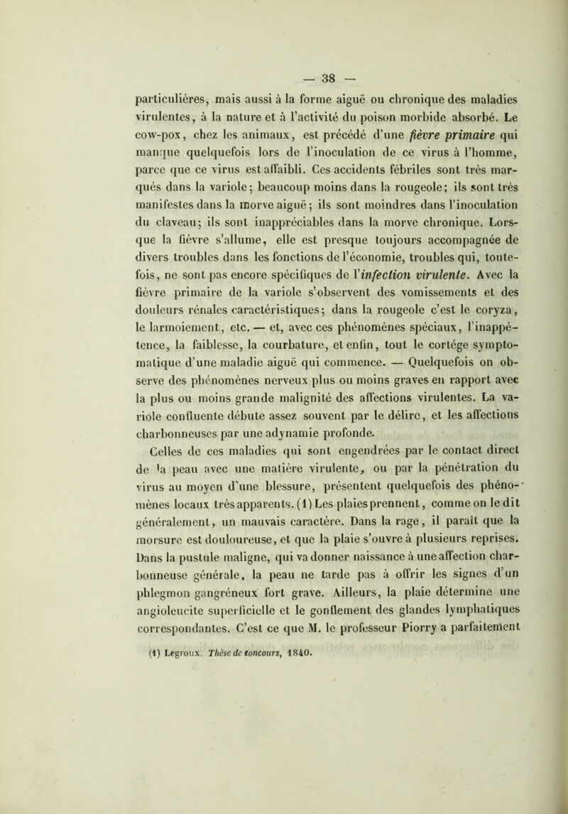 particulières, mais aussi à la forme aiguë ou chronique des maladies virulentes, à la nature et à l’activité du poison morbide absorbé. Le cow-pox, chez les animaux, est précédé d’une fièvre primaire qui manque quelquefois lors de l’inoculation de ce virus à l’homme, parce que ce virus est affaibli. Ces accidents fébriles sont très mar- qués dans la variole; beaucoup moins dans la rougeole; ils sont très manifestes dans la morve aiguë ; ils sont moindres dans l’inoculation du claveau; ils sont inappréciables dans la morve chronique. Lors- que la fièvre s’allume, elle est presque toujours accompagnée de divers troubles dans les fonctions de l’économie, troubles qui, toute- fois, ne sont pas encore spécifiques de Vinfection virulente. Avec la fièvre primaire de la variole s’observent des vomissements et des douleurs rénales caractéristiques; dans la rougeole c’est le coryza, le larmoiement, etc. — et, avec ces phénomènes spéciaux, l’inappé- tence, la faiblesse, la courbature, et enfin, tout le cortège sympto- matique d’une maladie aiguë qui commence. — Quelquefois on ob- serve des phénomènes nerveux plus ou moins graves en rapport avec la plus ou moins grande malignité des affections virulentes. La va- riole confluente débute assez souvent par le délire, et les affections charbonneuses par une adynamie profonde. Celles de ces maladies qui sont engendrées par le contact direct de 'a peau avec une matière virulente, ou par la pénétration du virus au moyen d’une blessure, présentent quelquefois des phéno- mènes locaux très apparents. (1) Les plaies prennent, comme on ledit généralement, un mauvais caractère. Dans la rage, il parait que la morsure est douloureuse, et que la plaie s’ouvre à plusieurs reprises. Dans la pustule maligne, qui va donner naissance à une affection char- bonneuse générale, la peau ne tarde pas à offrir les signes d’un phlegmon gangréneux fort grave. Ailleurs, la plaie détermine une angioleucite superficielle et le gonflement des glandes lymphatiques correspondantes. C’est ce que M. le professeur Piorry a parfaitement (1) Legroux. Thèse de eoncours, 1840.