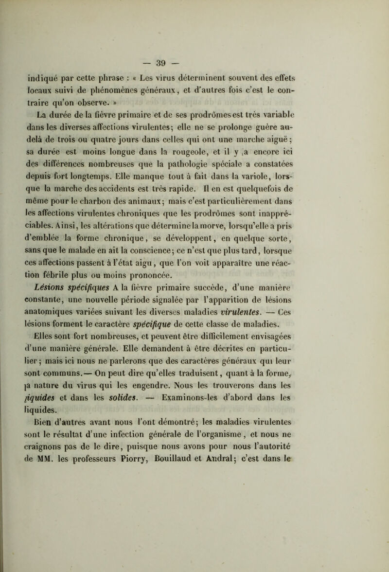 indiqué par cette phrase : « Les virus déterminent souvent des effets locaux suivi de phénomènes généraux, et d’autres fois c’est le con- traire qu’on observe. » La durée de la fièvre primaire et de ses prodromes est très variable dans les diverses affections virulentes; elle ne se prolonge guère au- delà de trois ou quatre jours dans celles qui ont une marche aiguë; sa durée est moins longue dans la rougeole, et il y ,a encore ici des différences nombreuses que la pathologie spéciale a constatées depuis fort longtemps. Elle manque tout à fait dans la variole, lors- que la marche des accidents est très rapide. Il en est quelquefois de même pour le charbon des animaux; mais c’est particulièrement dans les affections virulentes chroniques que les prodromes sont inappré- ciables. Ainsi, les altérations que détermine la morve, lorsqu’elle a pris d’emblée la forme chronique, se développent, en quelque sorte, sans que le malade en ait la conscience; ce n’est que plus tard, lorsque ces affections passent à l’état aigu, que l’on voit apparaître une réac- tion fébrile plus ou moins prononcée. Lésions spécifiques A la fièvre primaire succède, d’une manière constante, une nouvelle période signalée par l’apparition de lésions anatomiques variées suivant les diverses maladies virulentes. — Ces lésions forment le caractère spécifique de cette classe de maladies. Elles sont fort nombreuses, et peuvent être difficilement envisagées d’une manière générale. Elle demandent à être décrites en particu- lier ; mais ici nous ne parlerons que des caractères généraux qui leur sont communs.— On peut dire qu’elles traduisent, quant à la forme, ja nature du virus qui les engendre. Nous les trouverons dans les liquides et dans les solides. — Examinons-les d’abord dans les liquides. Bien d’autres avant nous l’ont démontré; les maladies virulentes sont le résultat d’une infection générale de l’organisme, et nous ne craignons pas de le dire, puisque nous avons pour nous l’autorité de MM. les professeurs Piorry, Bouillaud et Andral; c’est dans le