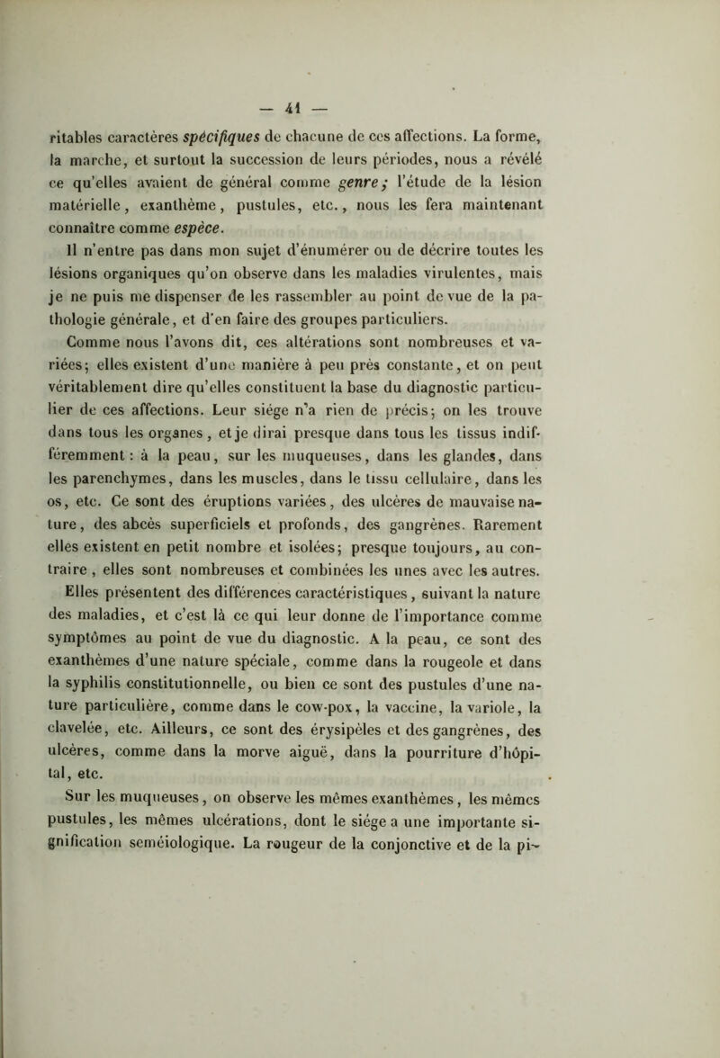 ritables caractères spécifiques de chacune de cos affections. La forme, la marche, et surtout la succession de leurs périodes, nous a révélé ce qu’elles avaient de général comme genre y l’étude de la lésion matérielle, exanthème, pustules, etc., nous les fera maintenant connaître comme espèce. 11 n’ entre pas dans mon sujet d’énumérer ou de décrire toutes les lésions organiques qu’on observe dans les maladies virulentes, mais je ne puis me dispenser de les rassembler au point de vue de la pa- thologie générale, et d’en faire des groupes particuliers. Comme nous l’avons dit, ces altérations sont nombreuses et va- riées; elles existent d’une manière à peu près constante, et on peut véritablement dire qu’elles constituent la base du diagnostic particu- lier de ces affections. Leur siège n’a rien de précis; on les trouve dans tous les organes, et je dirai presque dans tous les tissus indif- féremment : à la peau, sur les muqueuses, dans les glandes, dans les parenchymes, dans les muscles, dans le tissu cellulaire, dans les os, etc. Ce sont des éruptions variées, des ulcères de mauvaise na- ture, des abcès superficiels et profonds, des gangrènes. Rarement elles existent en petit nombre et isolées; presque toujours, au con- traire , elles sont nombreuses et combinées les unes avec les autres. Elles présentent des différences caractéristiques, suivant la nature des maladies, et c’est là ce qui leur donne de l’importance comme symptômes au point de vue du diagnostic. A la peau, ce sont des exanthèmes d’une nature spéciale, comme dans la rougeole et dans la syphilis constitutionnelle, ou bien ce sont des pustules d’une na- ture particulière, comme dans le cow-pox, la vaccine, la variole, la clavelée, etc. Ailleurs, ce sont des érysipèles et des gangrènes, des ulcères, comme dans la morve aiguë, dans la pourriture d’hôpi- tal, etc. Sur les muqueuses, on observe les mêmes exanthèmes, les mêmes pustules, les mêmes ulcérations, dont le siégea une importante si- gnification séméiologique. La rougeur de la conjonctive et de la pi-