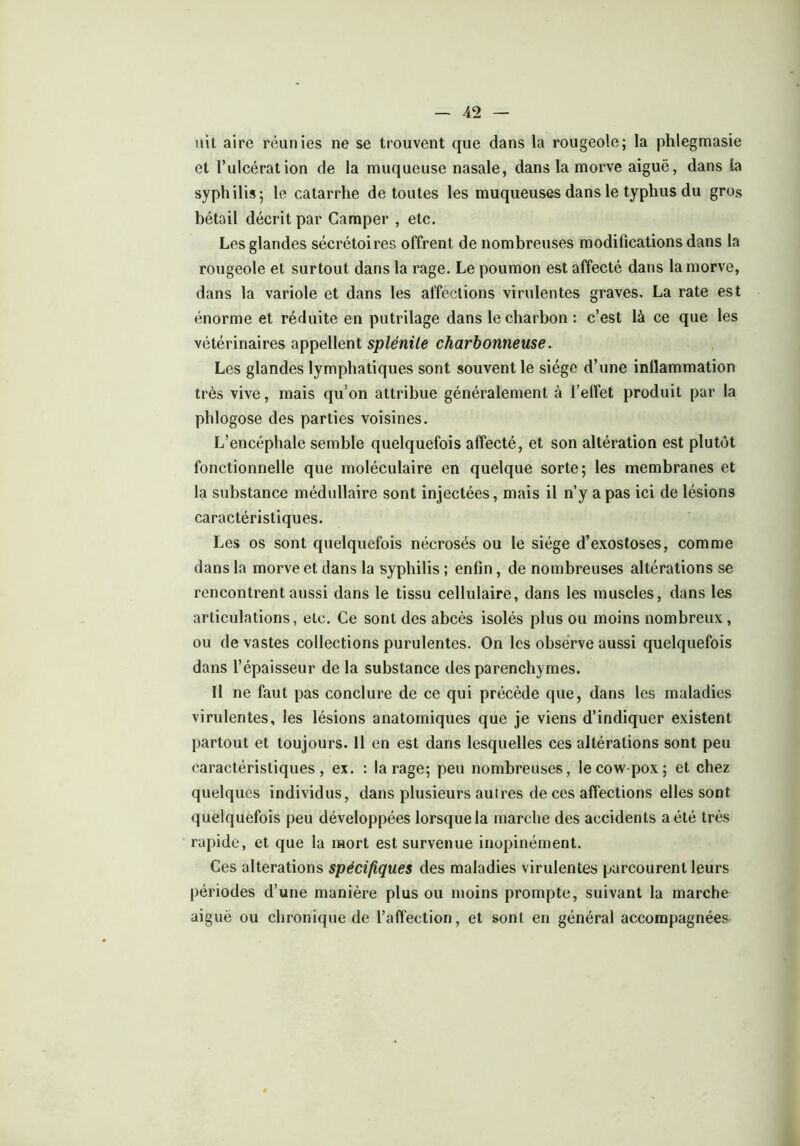 uit aire réunies ne se trouvent que dans la rougeole; la phlegmasie et l’ulcération de la muqueuse nasale, dans la morve aiguë, dans la syphilis; le catarrhe de toutes les muqueuses dans le typhus du gros bétail décrit par Camper , etc. Les glandes sécrétoires offrent de nombreuses modifications dans la rougeole et surtout dans la rage. Le poumon est affecté dans la morve, dans la variole et dans les affections virulentes graves. La rate est énorme et réduite en putrilage dans le charbon : c’est là ce que les vétérinaires appellent splénile charbonneuse. Les glandes lymphatiques sont souvent le siège d’une inflammation très vive, mais qu’on attribue généralement à l'effet produit par la phlogose des parties voisines. L’encéphale semble quelquefois affecté, et son altération est plutôt fonctionnelle que moléculaire en quelque sorte; les membranes et la substance médullaire sont injectées, mais il n’y a pas ici de lésions caractéristiques. Les os sont quelquefois nécrosés ou le siège d’exostoses, comme dans la morve et dans la syphilis ; enfin, de nombreuses altérations se rencontrent aussi dans le tissu cellulaire, dans les muscles, dans les articulations, etc. Ce sont des abcès isolés plus ou moins nombreux , ou de vastes collections purulentes. On les observe aussi quelquefois dans l’épaisseur de la substance des parenchymes. Il ne faut pas conclure de ce qui précède que, dans les maladies virulentes, les lésions anatomiques que je viens d’indiquer existent partout et toujours. Il en est dans lesquelles ces altérations sont peu caractéristiques, ex. : la rage; peu nombreuses, le cow-pox; et chez quelques individus, dans plusieurs autres de ces affections elles sont quelquefois peu développées lorsque la marche des accidents a été très rapide, et que la mort est survenue inopinément. Ces alterations spécifiques des maladies virulentes parcourent leurs périodes d’une manière plus ou moins prompte, suivant la marche aiguë ou chronique de l’affection, et sont en général accompagnées