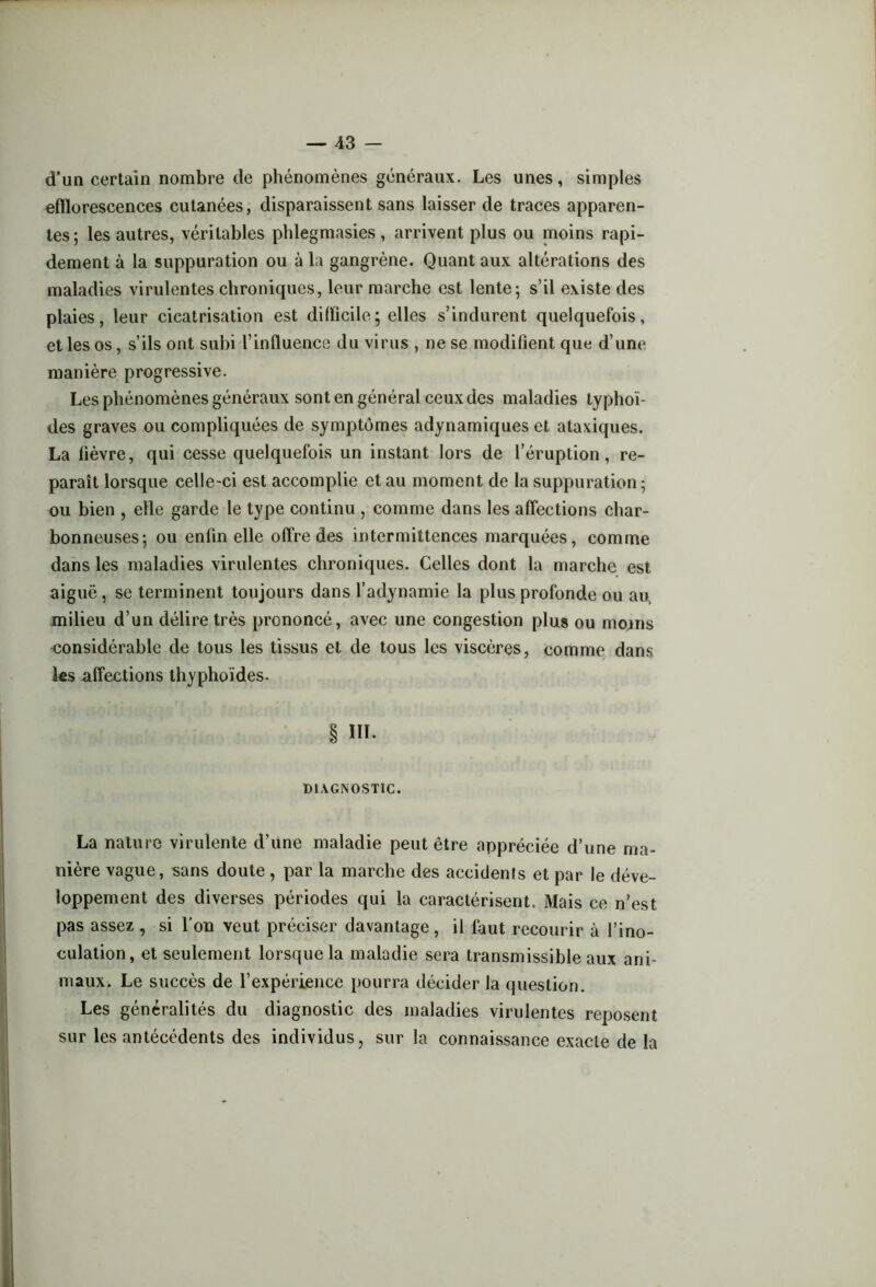 d’un certain nombre de phénomènes généraux. Les unes, simples efflorescences cutanées, disparaissent sans laisser de traces apparen- tes; les autres, véritables phlegmasies , arrivent plus ou nioins rapi- dement à la suppuration ou à la gangrène. Quant aux altérations des maladies virulentes chroniques, leur marche est lente; s’il existe des plaies, leur cicatrisation est difficile ; elles s’indurent quelquefois, et les os, s’ils ont subi l’influence du virus , ne se modifient que d’une manière progressive. Les phénomènes généraux sont en général ceux des maladies typhoï- des graves ou compliquées de symptômes adynamiques et ataxiques. La fièvre, qui cesse quelquefois un instant lors de l’éruption, re- paraît lorsque celle-ci est accomplie et au moment de la suppuration ; ou bien , elle garde le type continu , comme dans les affections char- bonneuses; ou enfin elle offre des intermittences marquées, comme dans les maladies virulentes chroniques. Celles dont la marche est aiguë, se terminent toujours dans l’adynamie la plus profonde ou au, milieu d’un délire très prononcé, avec une congestion plus ou mojns considérable de tous les tissus et de tous les viscères, comme dans les affections thyphoïdes. § III. DIAGNOSTIC. La nature virulente d’une maladie peut être appréciée d’une ma- nière vague, sans doute , par la marche des accidents et par le déve- loppement des diverses périodes qui la caractérisent. Mais ce n’est pas assez , si l’on veut préciser davantage, il faut recourir à l’ino- culation, et seulement lorsque la maladie sera transmissible aux ani- maux. Le succès de l’expérience pourra décider la question. Les généralités du diagnostic des maladies virulentes reposent sur les antécédents des individus, sur la connaissance exacte de la