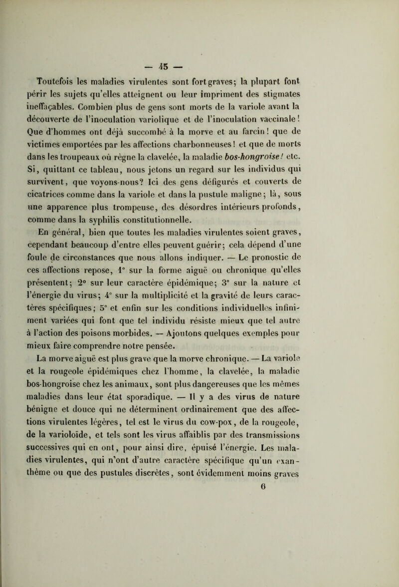 Toutefois les maladies virulentes sont fort graves; la plupart font périr les sujets qu’elles atteignent ou leur impriment des stigmates ineffaçables. Combien plus de gens sont morts de la variole avant la découverte de l’inoculation variolique et de l’inoculation vaccinale! Que d’hommes ont déjà succombé à la morve et au farcin ! que de victimes emportées par les affections charbonneuses! et que de morts dans les troupeaux où règne la clavelée, la maladie bos-hongroise! etc. Si, quittant ce tableau, nous jetons un regard sur les individus qui survivent, que voyons-nous? Ici des gens défigurés et couverts de cicatrices comme dans la variole et dans la pustule maligne; là, sous une apparence plus trompeuse, des désordres intérieurs profonds, comme dans la syphilis constitutionnelle. En général, bien que toutes les maladies virulentes soient graves, cependant beaucoup d’entre elles peuvent guérir; cela dépend d’une foule de circonstances que nous allons indiquer. — Le pronostic de ces affections repose, 1° sur la forme aiguë ou chronique qu’elles présentent; 2° sur leur caractère épidémique; 3° sur la nature et l’énergie du virus; 4° sur la multiplicité et la gravité de leurs carac- tères spécifiques; 5° et enfin sur les conditions individuelles infini- ment variées qui font que tel individu résiste mieux que tel autre à l’action des poisons morbides. — Ajoutons quelques exemples pour mieux faire comprendre notre pensée. La morve aiguë est plus grave que la morve chronique. — La variole et la rougeole épidémiques chez l'homme, la clavelée, la maladie bos-hongroise chez les animaux, sont plus dangereuses que les mêmes maladies dans leur état sporadique. — Il y a des virus de nature bénigne et douce qui ne déterminent ordinairement que des affec- tions virulentes légères, tel est le virus du cow-pox, de la rougeole, de la varioloïde, et tels sont les virus affaiblis par des transmissions successives qui en ont, pour ainsi dire, épuisé l’énergie. Les mala- dies virulentes, qui n’ont d’autre caractère spécifique qu’un exan- thème ou que des pustules discrètes, sont évidemment moins graves 6