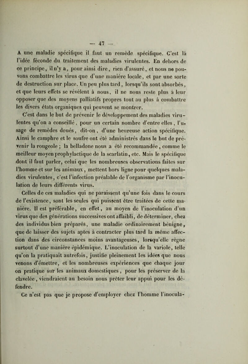 A une maladie spécifique il faut un remède spécifique. C’est là l’idée féconde du traitement des maladies virulentes. En dehors de ce principe, il n’y a, pour ainsi dire, rien d’assuré, et nous ne pou- vons combattre les virus que d’une manière locale, et par une sorte de destruction sur place. Un peu plus tard, lorsqu’ils sont absorbés, et que leurs effets se révèlent à nous, il ne nous reste plus à leur opposer que des moyens palliatifs propres tout au plus à combattre les divers états organiques qui peuvent se montrer. C’est dans le but de prévenir le développement des maladies viru- lentes qu’on a conseillé, pour un certain nombre d’entre elles, l’u* sage de remèdes doués, dit-on, d’une heureuse action spécifique. Ainsi le camphre et le soufre ont été administrés dans le but de pré- venir la rougeole ; la belladone nous a été recommandée , comme le meilleur moyen prophylactique de la scarlatin, etc. Mais le spécifique dont il faut parler, celui que les nombreuses observations faites sur l’homme et sur les animaux, mettent hors ligne pour quelques mala- dies virulentes, c’est l’infection préalable de l’organisme par l’inocu- lation de leurs différents virus. Celles de ces maladies qui ne paraissent qu’une fois dans le cours de l’existence, sont les seules qui puissent être traitées de cette ma- nière. 11 est préférable, en effet, au moyen de l’inoculation d’un virus que des générations successives ont affaibli, de déterminer, chez des individus bien préparés, une maladie ordinairement bénigne, que de laisser des sujets aptes à contracter plus tard la même affec- tion dans des circonstances moins avantageuses, lorsqu’elle règne surtout d’une manière épidémique. L’inoculation de la variole, telle qu’on la pratiquait autrefois, justifie pleinement les idées que nous venons d’émettre, et les nombreuses expériences que chaque jour on pratique sur les animaux domestiques, pour les préserver de la clavelée, viendraient au besoin nous prêter leur appui pour les dé- fendre. Ce n’est pas que je propose d’employer chez l’homme l’inocula-