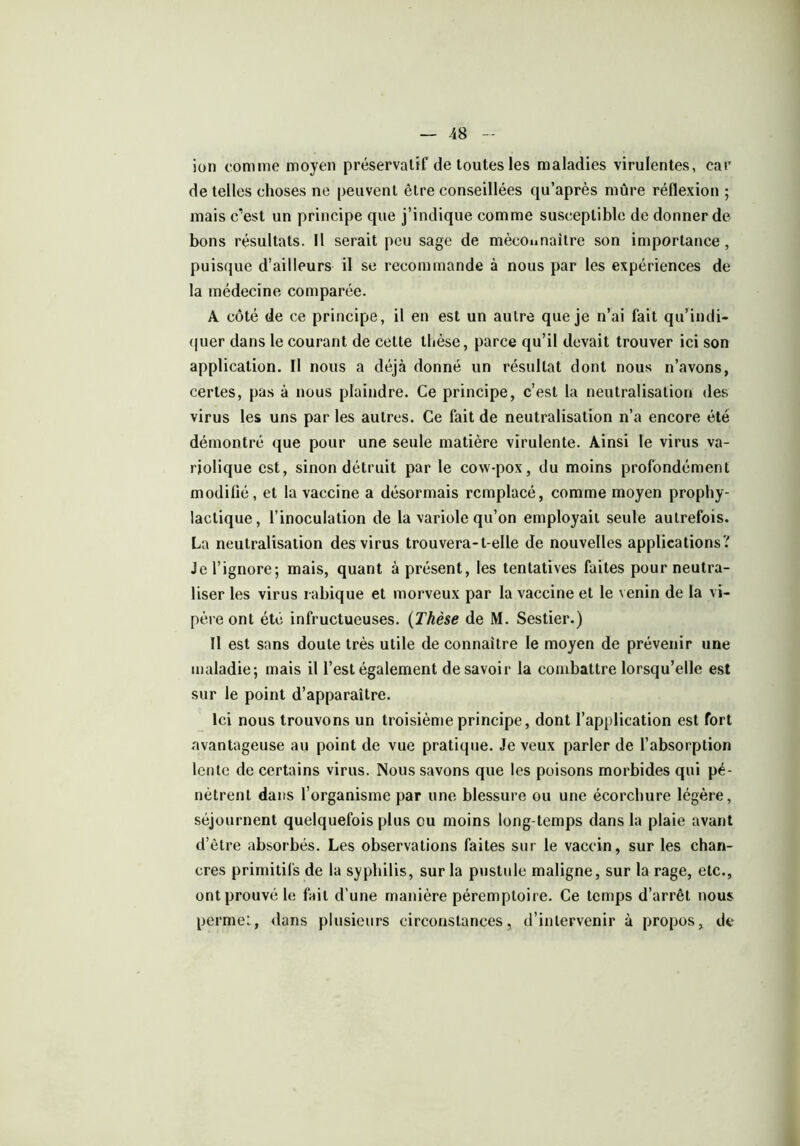 ion comme moyen préservatif de toutes les maladies virulentes, car de telles choses ne peuvent être conseillées qu’après mûre réflexion ; mais c’est un principe que j’indique comme susceptible de donner de bons résultats. Il serait peu sage de méconnaître son importance , puisque d’ailleurs il se recommande à nous par les expériences de la médecine comparée. A côté de ce principe, il en est un autre que je n’ai fait qu'indi- quer dans le courant de cette thèse, parce qu’il devait trouver ici son application. Il nous a déjà donné un résultat dont nous n’avons, certes, pas à nous plaindre. Ce principe, c’est la neutralisation des virus les uns par les autres. Ce fait de neutralisation n’a encore été démontré que pour une seule matière virulente. Ainsi le virus va- riolique est, sinon détruit par le cow-pox, du moins profondément modifié, et la vaccine a désormais remplacé, comme moyen prophy- lactique, l’inoculation de la variole qu’on employait seule autrefois. La neutralisation des virus trouvera-t elle de nouvelles applications? Je l’ignore-, mais, quant à présent, les tentatives faites pour neutra- liser les virus rabique et morveux par la vaccine et le venin de la vi- père ont été infructueuses. (Thèse de M. Sestier.) Il est sans doute très utile de connaître le moyen de prévenir une maladie; mais il l’est également de savoir la combattre lorsqu’elle est sur le point d’apparaître. Ici nous trouvons un troisième principe, dont l’application est fort avantageuse au point de vue pratique. Je veux parler de l’absorption lente de certains virus. Nous savons que les poisons morbides qui pé- nètrent dans l’organisme par une blessure ou une écorchure légère, séjournent quelquefois plus ou moins long temps dans la plaie avant d’être absorbés. Les observations faites sur le vaccin, sur les chan- cres primitifs de la syphilis, sur la pustule maligne, sur la rage, etc., ont prouvé le fait d’une manière péremptoire. Ce temps d’arrêt nous permet, dans plusieurs circonstances, d’intervenir à propos, de