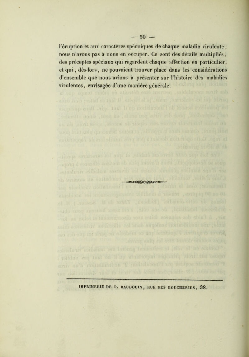 l’éruption et aux caractères spéeiliques de chaque maladie virulente, nous n’avons pas à nous en occuper. Ce sont des détails multipliés , des préceptes spéciaux qui regardent chaque affection en particulier, et qui, dès-lors, ne pouvaient trouver place dans les considérations d’ensemble que nous avions à présenter sur l’histoire des maladies virulentes, envisagée d’une manière générale. IMPRIMERIE DE P. BAUDOUIN, RUE DES BOUCHERIES, 38.