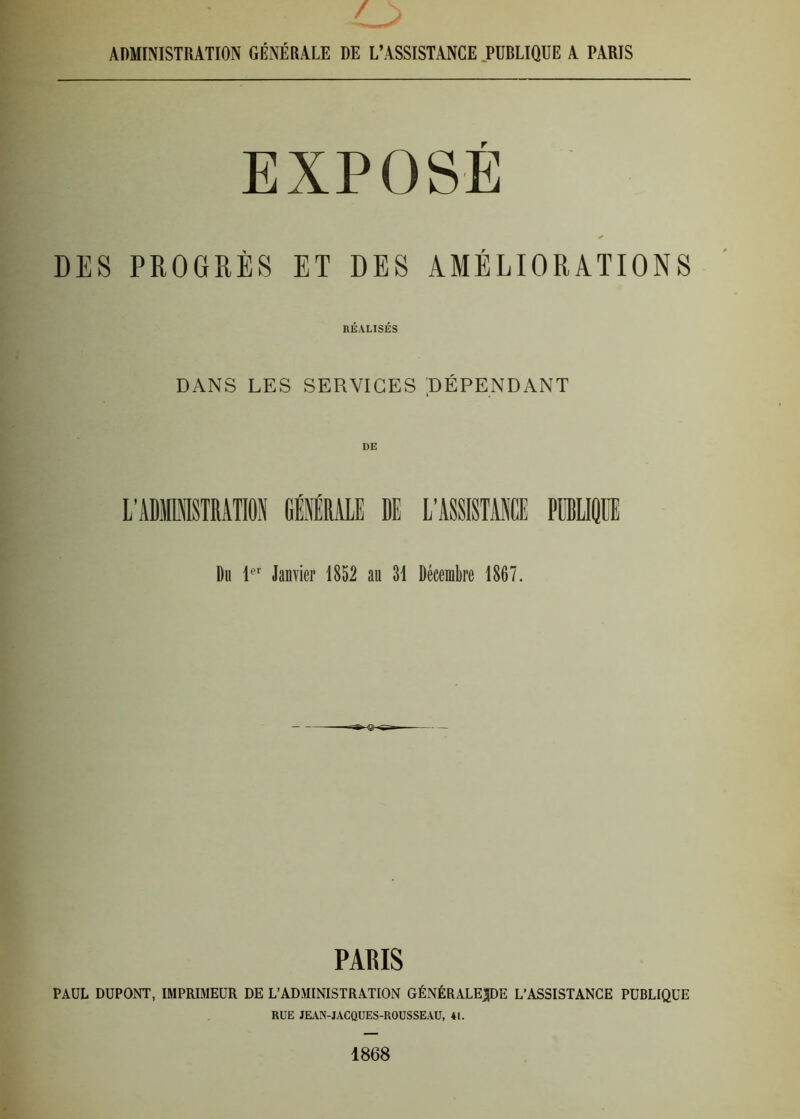 , / ^ ADMINISTRATION GÉNÉRALE DE L’ASSISTANCE PUBLIQUE A PARIS EXPOSE DES PROGRÈS ET DES AMÉLIORATIONS RÉALISÉS DANS LES SERVICES DÉPENDANT Du 1er Janvier 1852 au 31 Décembre 1867. PARIS PAUL DUPONT, IMPRIMEUR DE L’ADMINISTRATION GÉNÉRALEpE L’ASSISTANCE PUBLIQUE RUE JEAN-JACQUES-ROUSSEAU, 41. 1868