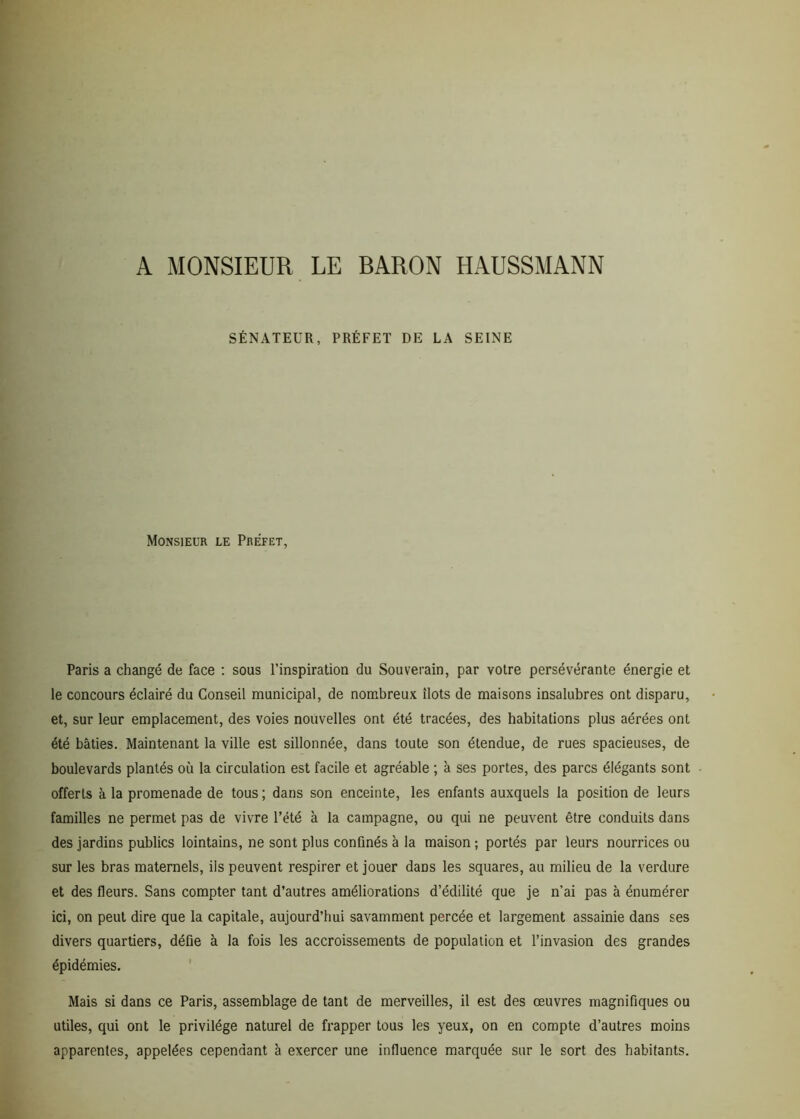 A MONSIEUR LE BARON HAUSSMANN SÉNATEUR, PRÉFET DE LA SEINE Monsieur le Préfet, Paris a changé de face : sous l’inspiration du Souverain, par votre persévérante énergie et le concours éclairé du Conseil municipal, de nombreux îlots de maisons insalubres ont disparu, et, sur leur emplacement, des voies nouvelles ont été tracées, des habitations plus aérées ont été bâties. Maintenant la ville est sillonnée, dans toute son étendue, de rues spacieuses, de boulevards plantés où la circulation est facile et agréable ; à ses portes, des parcs élégants sont offerts à la promenade de tous; dans son enceinte, les enfants auxquels la position de leurs familles ne permet pas de vivre l’été à la campagne, ou qui ne peuvent être conduits dans des jardins publics lointains, ne sont plus confinés à la maison ; portés par leurs nourrices ou sur les bras maternels, iis peuvent respirer et jouer dans les squares, au milieu de la verdure et des fleurs. Sans compter tant d’autres améliorations d’édilité que je n’ai pas à énumérer ici, on peut dire que la capitale, aujourd’hui savamment percée et largement assainie dans ses divers quartiers, défie à la fois les accroissements de population et l’invasion des grandes épidémies. Mais si dans ce Paris, assemblage de tant de merveilles, il est des œuvres magnifiques ou utiles, qui ont le privilège naturel de frapper tous les yeux, on en compte d’autres moins apparentes, appelées cependant à exercer une influence marquée sur le sort des habitants.