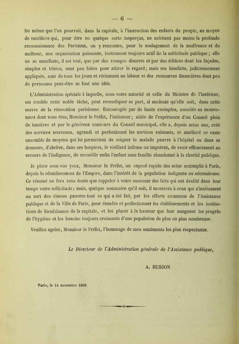 De même que l’on pourvoit, dans la capitale, à l’instruction des enfants du peuple, au moyen de sacrifices qui, pour être en quelque sorte inaperçus, ne méritent pas moins la profonde reconnaissance des Parisiens, on y rencontre, pour le soulagement de la souffrance et du malheur, une organisation puissante, instrument toujours actif de la sollicitude publique ; elle ne se manifeste, il est vrai, que par des rouages discrets et par des édifices dont les façades, simples et tristes, sont peu faites pour attirer le regard; mais ses bienfaits, judicieusement appliqués, sont de tous les jours et réclament un labeur et des ressources financières dont peu de personnes peut-être se font une idée. L’Administration spéciale à laquelle, sous votre autorité et celle du Ministre de l’intérieur, est confiée cette noble tâche, peut revendiquer sa part, si modeste qu’elle soit, dans cette oeuvre de la rénovation parisienne. Encouragée par de hauts exemples, associée au mouve- ment dont vous êtes, Monsieur le Préfet, l’initiateur ; aidée de l’expérience d’un Conseil plein de lumières et par le généreux concours du Conseil municipal, elle a, depuis seize ans, créé des services nouveaux, agrandi et perfectionné les services existants, et amélioré ce vaste ensemble de moyens qui lui permettent de soigner le malade pauvre à l’hôpital ou dans sa demeure, d’abriter, dans ses hospices, le vieillard infirme ou impotent, de venir efficacement au secours de l’indigence, de recueillir enfin l’enfant sans famille abandonné à la charité publique. Je place sous vos yeux, Monsieur le Préfet, un exposé rapide des actes accomplis à Paris, depuis le rétablissement de l’Empire, dans l’intérêt de la population indigente ou nécessiteuse. Ce résumé ne fera sans doute que rappeler à votre souvenir des faits qui ont éveillé dans leur temps votre sollicitude ; mais, quelque sommaire qu’il soit, il montrera à ceux qui s’intéressent au sort des classes pauvres tout ce qui a été fait, par les efforts communs de l’Assistance publique et de la Ville de Paris, pour étendre et perfectionner les établissements et les institu- tions de bienfaisance de la capitale, et les placer à la hauteur que leur assignent les progrès de l’hygiène et les besoins toujours croissants d’une population de plus en plus nombreuse. Veuillez agréer, Monsieur le Préfet, l’hommage de mes sentiments les plus respectueux. Le Directeur de l’Administration générale de l'Assistance publique, A. HUSSON Paris, le 14 novembre 1868. t -o-