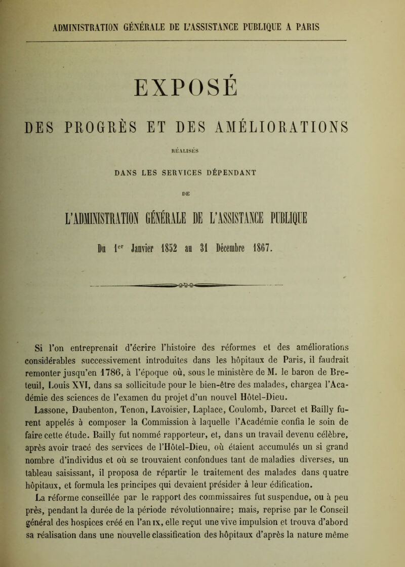 ADMINISTRATION GÉNÉRALE DE L’ASSISTANCE PUBLIQUE A PARIS EXPOSE DES PROGRÈS ET DES AMÉLIORATIONS HÉAL1SÉS DANS LES SERVICES DÉPENDANT DE Du 1er Janvier 1852 au 31 Décembre 1867. »^§hSHS>- Si l’on entreprenait d’écrire l’histoire des réformes et des améliorations considérables successivement introduites dans les hôpitaux de Paris, il faudrait remonter jusqu’en 1786, à l’époque où, sous le ministère de M. le baron de Bre- teuil, Louis XVI, dans sa sollicitude pour le bien-être des malades, chargea l’Aca- démie des sciences de l’examen du projet d’un nouvel Hôtel-Dieu. Lassone, Daubenton, Tenon, Lavoisier, Laplace, Coulomb, Darcet et Bailly fu- rent appelés à composer la Commission à laquelle l’Académie confia le soin de faire cette étude. Bailly fut nommé rapporteur, et, dans un travail devenu célèbre, après avoir tracé des services de l’Hôtel-Dieu, où étaient accumulés un si grand nombre d’individus et où se trouvaient confondues tant de maladies diverses, un tableau saisissant, il proposa de répartir le traitement des malades dans quatre hôpitaux, et formula les principes qui devaient présider à leur édification. La réforme conseillée par le rapport des commissaires fut suspendue, ou à peu près, pendant la durée de la période révolutionnaire; mais, reprise par le Conseil général des hospices créé en l’anix, elle reçut une vive impulsion et trouva d’abord sa réalisation dans une nouvelle classification des hôpitaux d’après la nature même