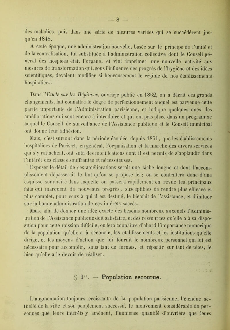 des maladies, puis dans une série de mesures variées qui se succédèrent jus- qu’en 1848. A cette époque, une administration nouvelle, basée sur le principe de l’unité et de la centralisation, fut substituée à l’administration collective dont le Conseil gé- néral des hospices était l’organe, et vint imprimer une nouvelle activité aux mesures de transformation qui, sous l’influence des progrès de l’hygiène et des idées scientifiques, devaient modifier si heureusement le régime de nos établissements hospitaliers. Dans Y Etude sur les Hôpitaux, ouvrage publié en 1862, on a décrit ces grands changements, fait connaître le degré de perfectionnement auquel est parvenue cette partie importante de l’Administration parisienne, et indiqué quelques-unes des améliorations qui sont encore à introduire et qui ont pris place dans un programme auquel le Conseil de surveillance de l’Assistance publique et le Conseil municipal ont donné leur adhésion. Mais, c’est surtout dans la période écoulée depuis 1851, que les établissements hospitaliers de Paris et, en général, l’organisation et la marche des divers services qui s’y rattachent, ont subi des modifications dont il est permis de s’applaudir dans l’intérêt des classes souffrantes et nécessiteuses. Exposer le détail de ces améliorations serait une tâche longue et dont l’accom- plissement dépasserait le but qu’on se propose ici; on se contentera donc d’une esquisse sommaire dans laquelle on passera rapidement en revue les principaux faits qui marquent de nouveaux progrès, susceptibles de rendre plus efficace et plus complet, pour ceux à qui il est destiné, le bienfait de l’assistance, et d’influer sur la bonne administration de ces intérêts sacrés. Mais, afin de donner une idée exacte des besoins nombreux auxquels l’Adminis- tration de l’Assistance publique doit satisfaire, et des ressources qu’elle a à sa dispo- sition pour cette mission difficile, on fera connaître d’abord l’importance numérique de la population qu’elle a à secourir, les établissements et les institutions qu’elle dirige, et les moyens d’action que lui fournit le nombreux personnel qui lui est nécessaire pour accomplir, sous tant de formes, et répartir sur tant de têtes, le bien qu’elle a le devoir de réaliser. g le — Population secourue. L’augmentation toujours croissante de la population parisienne, l’étendue ac- tuelle de la ville et son peuplement successif, le mouvement considérable de per- sonnes que leurs intérêts y amènent, l’immense quantilé d’ouvriers que leurs