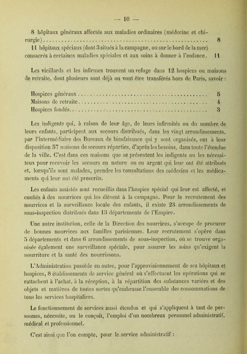 8 8 hôpitaux généraux affectés aux maladies ordinaires (médecine et chi- rurgie) 11 hôpitaux spéciaux (dont 3 situés à la campagne, ou sur le bord de la mer) consacrés à certaines maladies spéciales et aux soins à donner à l’enfance. 11 Les vieillards et les infirmes trouvent un refuge dans 12 hospices ou maisons de retraite, dont plusieurs sont déjà ou vont être transférés hors de Paris, savoir : Hospices généraux 5 Maisons de retraite 4 Hospices fondés • 3 Les indigents qui, à raison de leur âge, de leurs infirmités ou du nombre de leurs enfants, participent aux secours distribués, dans les vingt arrondissements, par l’intermédiaire des Bureaux de bienfaisance qui y sont organisés, ont à leur disposition 57 maisons de secours réparties, d’après les besoins, dans toute l’étendue de la ville. C’est dans ces maisons que se présentent les indigents ou les nécessi- teux pour recevoir les secours en nature ou en argent qui leur ont été attribués et, lorsqu’ils sont malades, prendre les'consultations des médecins et les médica- ments qui leur ont été prescrits. Les enfants assistés sont recueillis dans l’hospice spécial qui leur est affecté, et confiés à des nourrices qui les élèvent à la campagne. Pour le recrutement des nourrices et la surveillance locale des enfants, il existe 23 arrondissements de sous-inspection distribués dans 13 départements de l’Empire. Une autre institution, celle de la Direction des nourrices, s’occupe de procurer de bonnes nourrices aux familles parisiennes. Leur recrutement s’opère dans 5 départements et dans 6 arrondissements de sous-inspection, où se trouve orga- nisée également une surveillance spéciale, pour assurer les soins qu’exigent la nourriture et la santé des nourrissons. L’Administration possède en outre, pour l’approvisionnement de ses hôpitaux et hospices, 8 établissements de service général où s’effectuent les opérations qui se rattachent à l’achat, à la réception, à la répartition des substances variées et des objets et matières de toutes sortes qu’embrasse l’ensemble des consommations de tous les services hospitaliers. Le fonctionnement de services aussi étendus et qui s’appliquent à tant de per- sonnes, nécessite, on le conçoit, l’emploi d’un nombreux personnel administratif, médical et professionnel. C’est ainsi que l’on compte, pour le service administratif :