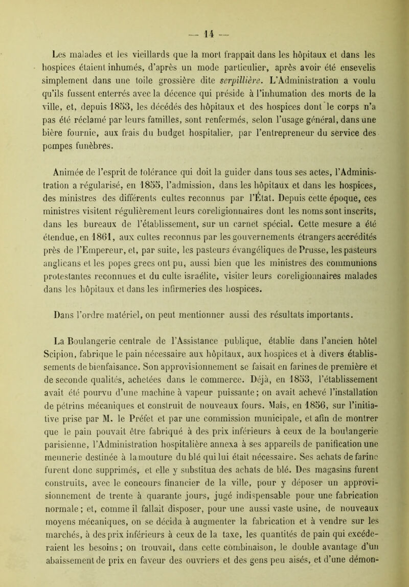 Les malades et les vieillards que la mort frappait dans les hôpitaux et dans les hospices étaient inhumés, d’après un mode particulier, après avoir été ensevelis simplement dans une toile grossière dite serpillière. L’Administration a voulu qu’ils fussent enterrés avec la décence qui préside à l’inhumation des morts de la ville, et, depuis 1853, les décédés des hôpitaux et des hospices dont le corps n’a pas été réclamé par leurs familles, sont renfermés, selon l’usage général, dans une bière fournie, aux frais du budget hospitalier, par l’entrepreneur du service des pompes funèbres. Animée de l’esprit de tolérance qui doit la guider dans tous ses actes, l’Adminis- tration a régularisé, en 1855, l’admission, dans les hôpitaux et dans les hospices, des ministres des différents cultes reconnus par l’État. Depuis cette époque, ces ministres visitent régulièrement leurs coreligionnaires dont les noms sont inscrits, dans les bureaux de l’établissement, sur un carnet spécial. Cette mesure a été étendue, en 1861, aux cultes reconnus par les gouvernements étrangers accrédités près de l’Empereur, et, par suite, les pasteurs évangéliques de Prusse, les pasteurs anglicans et les popes grecs ont pu, aussi bien que les ministres des communions protestantes reconnues et du culte israélite, visiter leurs coreligionnaires malades dans les hôpitaux et dans les infirmeries des hospices. Dans l’ordre matériel, on peut mentionner aussi des résultats importants. La Boulangerie centrale de l’Assistance publique, établie dans l’ancien hôtel Scipion, fabrique le pain nécessaire aux hôpitaux, aux hospices et à divers établis- sements de bienfaisance. Son approvisionnement se faisait en farines de première et de seconde qualités, achetées dans le commerce. Déjà, en 1853, l’établissement avait été pourvu d’une machine à vapeur puissante; on avait achevé l’installation de pétrins mécaniques et construit de nouveaux fours. Mais, en 1856, sur l’initia- tive prise par M. le Préfet et par une commission municipale, et afin de montrer que le pain pouvait être fabriqué à des prix inférieurs à ceux de la boulangerie parisienne, l’Administration hospitalière annexa à ses appareils de panification une meunerie destinée à la mouture du blé qui lui était nécessaire. Ses achats de farine furent donc supprimés, et elle y substitua des achats de blé. Des magasins furent construits, avec le concours financier de la ville, pour y déposer un approvi- sionnement de trente à quarante jours, jugé indispensable pour une fabrication normale ; et, comme il fallait disposer, pour une aussi vaste usine, de nouveaux moyens mécaniques, on se décida à augmenter la fabrication et à vendre sur les marchés, à des prix inférieurs à ceux de la taxe, les quantités de pain qui excéde- raient les besoins ; on trouvait, dans cette combinaison, le double avantage d’un abaissement de prix en faveur des ouvriers et des gens peu aisés, et d’une démon-