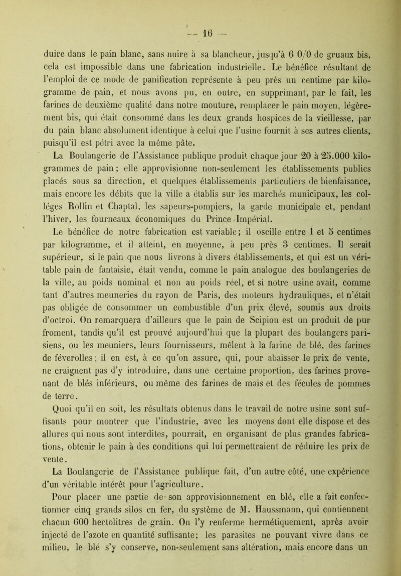 duire dans le pain blanc, sans nuire à sa blancheur, jusqu’à 6 0/0 de gruaux bis, cela est impossible dans une fabrication industrielle. Le bénéfice résultant de l’emploi de ce mode de panification représente à peu près un centime par kilo- gramme de pain, et nous avons pu, en outre, en supprimant, par le fait, les farines de deuxième qualité dans notre mouture, remplacer le pain moyen, légère- ment bis, qui était consommé dans les deux grands hospices de la vieillesse, par du pain blanc absolument identique à celui que l’usine fournit à ses autres clients, puisqu’il est pétri avec la même pâte. La Boulangerie de l’Assistance publique produit chaque jour 20 à 25.000 kilo- grammes de pain ; elle approvisionne non-seulement les établissements publics placés sous sa direction, et quelques établissements particuliers de bienfaisance, mais encore les débits que la ville a établis sur les marchés municipaux, les col- lèges Rollin et Chaptal, les sapeurs-pompiers, la garde municipale et, pendant l’hiver, les fourneaux économiques du Prince Impérial. Le bénéfice de notre fabrication est variable; il oscille entre 1 et 5 centimes par kilogramme, et il atteint, en moyenne, à peu près 3 centimes. Il serait supérieur, si le pain que nous livrons à divers établissements, et qui est un véri- table pain de fantaisie, était vendu, comme le pain analogue des boulangeries de la ville, au poids nominal et non au poids réel, et si notre usine avait, comme tant d’autres meuneries du rayon de Paris, des moteurs hydrauliques, et n’était pas obligée de consommer un combustible d’un prix élevé, soumis aux droits d’octroi. On remarquera d’ailleurs que le pain de Scipion est un produit de pur froment, tandis qu’il est prouvé aujourd’hui que la plupart des boulangers pari- siens, ou les meuniers, leurs fournisseurs, mêlent à la farine de blé, des farines de féverolles ; il en est, à ce qu’on assure, qui, pour abaisser le prix de vente, ne craignent pas d’y introduire, dans une certaine proportion, des farines prove- nant de blés inférieurs, ou même des farines de maïs et des fécules de pommes de terre. Quoi qu’il en soit, les résultats obtenus dans le travail de notre usine sont suf- fisants pour montrer que l’industrie, avec les moyens dont elle dispose et des allures qui nous sont interdites, pourrait, en organisant de plus grandes fabrica- tions, obtenir le pain à des conditions qui lui permettraient de réduire les prix de vente. La Boulangerie de l’Assistance publique fait, d’un autre côté, une expérience d’un véritable intérêt pour l’agriculture. Pour placer une partie de- son approvisionnement en blé, elle a fait confec- tionner cinq grands silos en fer, du système de M. Haussmann, qui contiennent chacun 600 hectolitres de grain. On l’y renferme hermétiquement, après avoir injecté de l’azote en quantité suffisante; les parasites ne pouvant vivre dans ce milieu, le blé s’y conserve, non-seulement sans altération, mais encore dans un