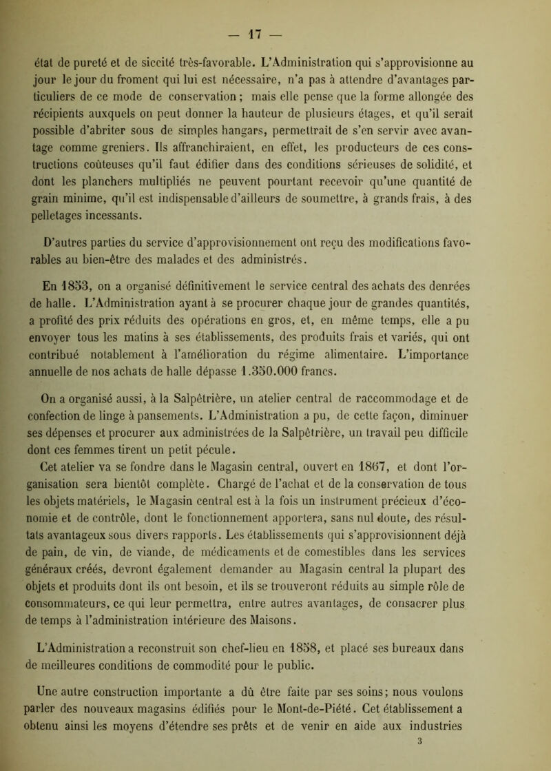 état de pureté et de siccité très-favorable. L’Administration qui s’approvisionne au jour le jour du froment qui lui est nécessaire, n’a pas à attendre d’avantages par- ticuliers de ce mode de conservation ; mais elle pense que la forme allongée des récipients auxquels on peut donner la hauteur de plusieurs étages, et qu’il serait possible d’abriter sous de simples hangars, permettrait de s’en servir avec avan- tage comme greniers. Ils affranchiraient, en effet, les producteurs de ces cons- tructions coûteuses qu’il faut édifier dans des conditions sérieuses de solidité, et dont les planchers multipliés ne peuvent pourtant recevoir qu’une quantité de grain minime, qu’il est indispensable d’ailleurs de soumettre, à grands frais, à des pelletages incessants. D’autres parties du service d’approvisionnement ont reçu des modifications favo- rables au bien-être des malades et des administrés. En 1853, on a organisé définitivement le service central des achats des denrées de halle. L’Administration ayant à se procurer chaque jour de grandes quantités, a profité des prix réduits des opérations en gros, et, en même temps, elle a pu envoyer tous les matins à ses établissements, des produits frais et variés, qui ont contribué notablement à l’amélioration du régime alimentaire. L’importance annuelle de nos achats de halle dépasse 1.350.000 francs. On a organisé aussi, à la Salpêtrière, un atelier central de raccommodage et de confection de linge à pansements. L’Administration a pu, de cette façon, diminuer ses dépenses et procurer aux administrées de la Salpêtrière, un travail peu difficile dont ces femmes tirent un petit pécule. Cet atelier va se fondre dans le Magasin central, ouvert en 1867, et dont l’or- ganisation sera bientôt complète. Chargé de l’achat et de la conservation de tous les objets matériels, le Magasin central est à la fois un instrument précieux d’éco- nomie et de contrôle, dont le fonctionnement apportera, sans nul doute, des résul- tats avantageux sous divers rapports. Les établissements qui s’approvisionnent déjà de pain, de vin, de viande, de médicaments et de comestibles dans les services généraux créés, devront également demander au Magasin central la plupart des objets et produits dont ils ont besoin, et ils se trouveront réduits au simple rôle de consommateurs, ce qui leur permettra, entre autres avantages, de consacrer plus de temps à l’administration intérieure des Maisons. L’Administration a reconstruit son chef-lieu en 1858, et placé ses bureaux dans de meilleures conditions de commodité pour le public. Une autre construction importante a dû être faite par ses soins; nous voulons parler des nouveaux magasins édifiés pour le Mont-de-Piété. Cet établissement a obtenu ainsi les moyens d’étendre ses prêts et de venir en aide aux industries 3