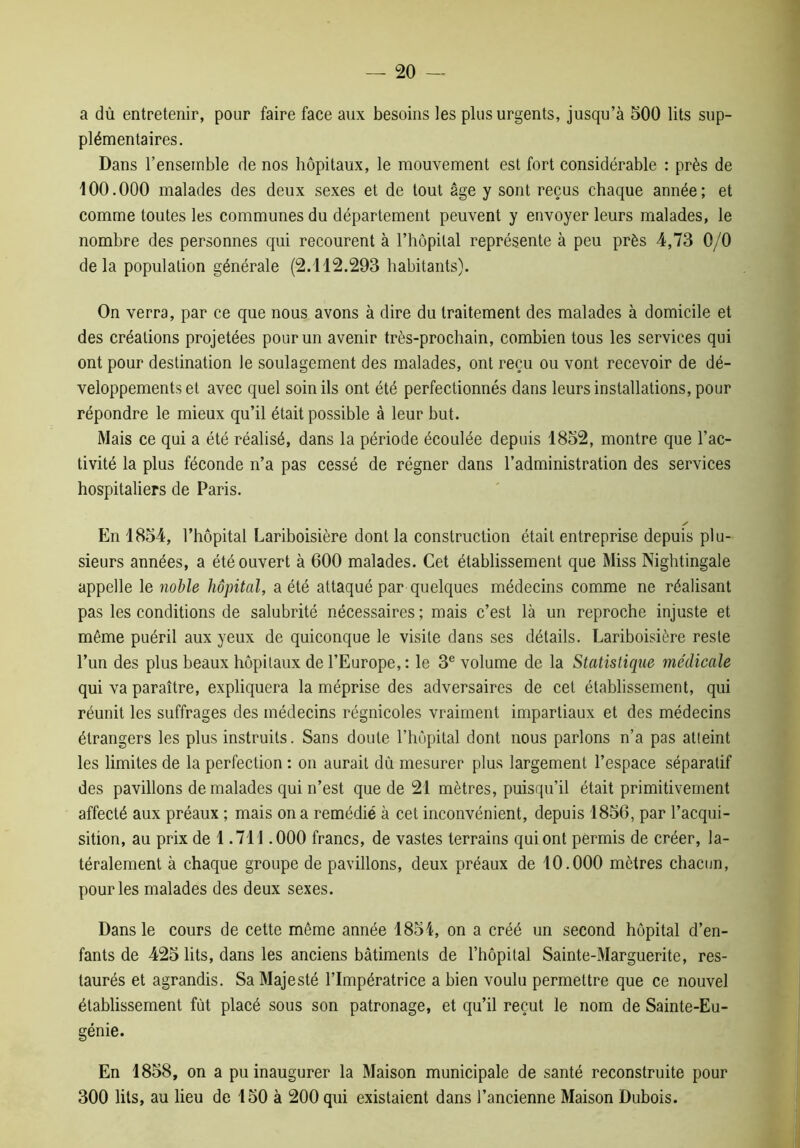 a dù entretenir, pour faire face aux besoins les plus urgents, jusqu’à 500 lits sup- plémentaires. Dans l’ensemble de nos hôpitaux, le mouvement est fort considérable : près de 100.000 malades des deux sexes et de tout âge y sont reçus chaque année; et comme toutes les communes du département peuvent y envoyer leurs malades, le nombre des personnes qui recourent à l’hôpital représente à peu près 4,73 0/0 delà population générale (2.112.293 habitants). On verra, par ce que nous avons à dire du traitement des malades à domicile et des créations projetées pour un avenir très-prochain, combien tous les services qui ont pour destination le soulagement des malades, ont reçu ou vont recevoir de dé- veloppements et avec quel soin ils ont été perfectionnés dans leurs installations, pour répondre le mieux qu’il était possible à leur but. Mais ce qui a été réalisé, dans la période écoulée depuis 1852, montre que l’ac- tivité la plus féconde n’a pas cessé de régner dans l’administration des services hospitaliers de Paris. En 1854, l’hôpital Lariboisière dont la construction était entreprise depuis plu- sieurs années, a été ouvert à 600 malades. Cet établissement que Miss Nightingale appelle le noble hôpital, a été attaqué par quelques médecins comme ne réalisant pas les conditions de salubrité nécessaires ; mais c’est là un reproche injuste et même puéril aux yeux de quiconque le visite dans ses détails. Lariboisière reste l’un des plus beaux hôpitaux de l’Europe, : le 3e volume de la Statistique médicale qui va paraître, expliquera la méprise des adversaires de cet établissement, qui réunit les suffrages des médecins régnicoles vraiment impartiaux et des médecins étrangers les plus instruits. Sans doute l’hôpital dont nous parlons n’a pas atteint les limites de la perfection : on aurait dù mesurer plus largement l’espace séparatif des pavillons de malades qui n’est que de 21 mètres, puisqu’il était primitivement affecté aux préaux ; mais on a remédié à cet inconvénient, depuis 1856, par l’acqui- sition, au prix de 1.711.000 francs, de vastes terrains qui ont permis de créer, la- téralement à chaque groupe de pavillons, deux préaux de 10.000 mètres chacun, pour les malades des deux sexes. Dans le cours de cette même année 1854, on a créé un second hôpital d’en- fants de 425 lits, dans les anciens bâtiments de l’hôpital Sainte-Marguerite, res- taurés et agrandis. Sa Majesté l’Impératrice a bien voulu permettre que ce nouvel établissement fût placé sous son patronage, et qu’il reçut le nom de Sainte-Eu- génie. En 1858, on a pu inaugurer la Maison municipale de santé reconstruite pour 300 lits, au lieu de 150 à 200 qui existaient dans l’ancienne Maison Dubois.