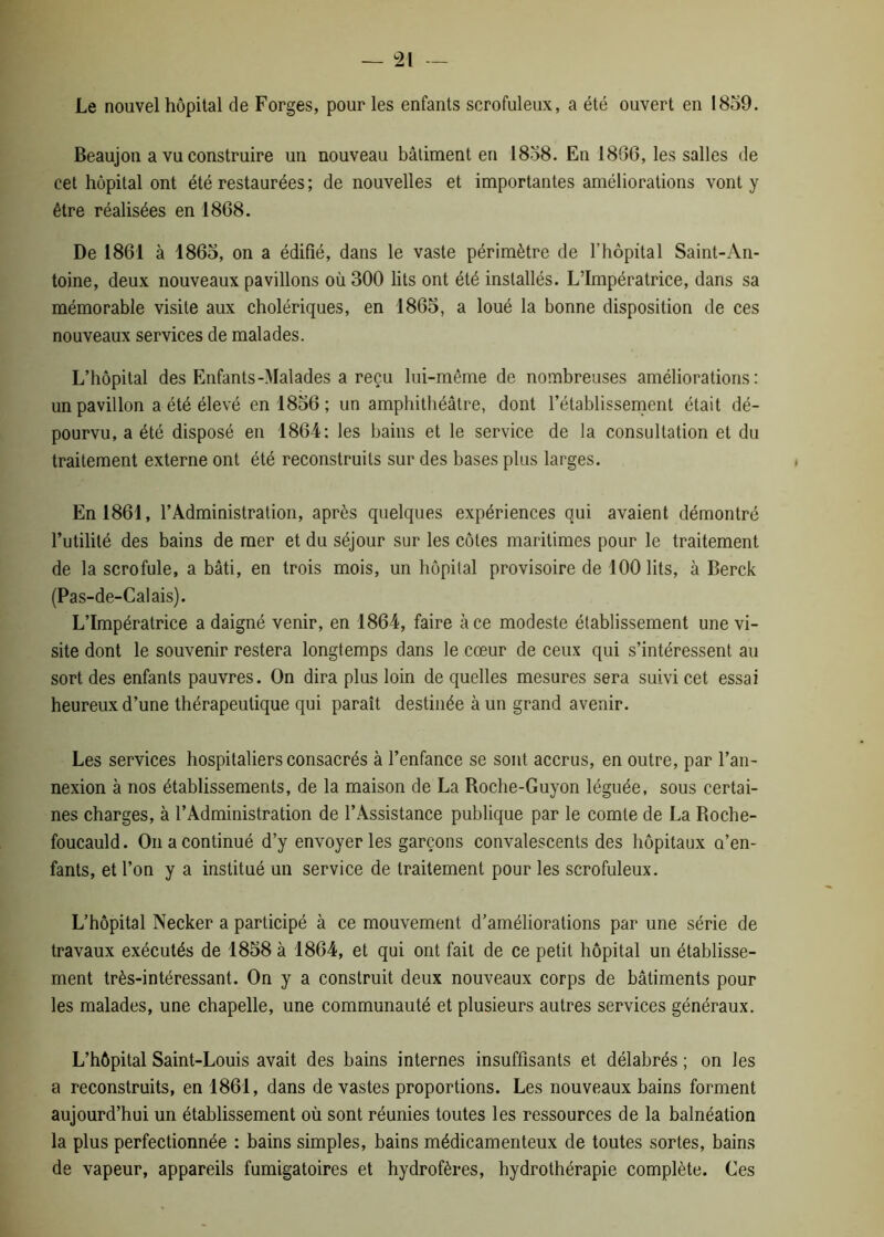 Le nouvel hôpital de Forges, pour les enfants scrofuleux, a été ouvert en 1859. Beaujon a vu construire un nouveau bâtiment en 1858. En 1896, les salles de cet hôpital ont été restaurées; de nouvelles et importantes améliorations vont y être réalisées en 1868. De 1861 à 1865, on a édifié, dans le vaste périmètre de l’hôpital Saint-An- toine, deux nouveaux pavillons où 300 lits ont été installés. L’Impératrice, dans sa mémorable visite aux cholériques, en 1865, a loué la bonne disposition de ces nouveaux services de malades. L’hôpital des Enfants-Malades a reçu lui-même de nombreuses améliorations: un pavillon a été élevé en 1856; un amphithéâtre, dont l’établissement était dé- pourvu, a été disposé en 1864: les bains et le service de la consultation et du traitement externe ont été reconstruits sur des bases plus larges. En 1861, l’Administration, après quelques expériences qui avaient démontré l’utilité des bains de mer et du séjour sur les côtes maritimes pour le traitement de la scrofule, a bâti, en trois mois, un hôpital provisoire de 100 lits, à Berck (Pas-de-Calais). L’Impératrice a daigné venir, en 1864, faire à ce modeste établissement une vi- site dont le souvenir restera longtemps dans le cœur de ceux qui s’intéressent au sort des enfants pauvres. On dira plus loin de quelles mesures sera suivi cet essai heureux d’une thérapeutique qui paraît destinée à un grand avenir. Les services hospitaliers consacrés à l’enfance se sont accrus, en outre, par l’an- nexion à nos établissements, de la maison de La Roche-Guyon léguée, sous certai- nes charges, à l’Administration de l’Assistance publique par le comte de La Roche- foucauld. On a continué d’y envoyer les garçons convalescents des hôpitaux a’en- fants, et l’on y a institué un service de traitement pour les scrofuleux. L’hôpital Necker a participé à ce mouvement d’améliorations par une série de travaux exécutés de 1858 à 1864, et qui ont fait de ce petit hôpital un établisse- ment très-intéressant. On y a construit deux nouveaux corps de bâtiments pour les malades, une chapelle, une communauté et plusieurs autres services généraux. L’hôpital Saint-Louis avait des bains internes insuffisants et délabrés ; on les a reconstruits, en 1861, dans de vastes proportions. Les nouveaux bains forment aujourd’hui un établissement où sont réunies toutes les ressources de la balnéation la plus perfectionnée : bains simples, bains médicamenteux de toutes sortes, bains de vapeur, appareils fumigatoires et hydrofères, hydrothérapie complète. Ces