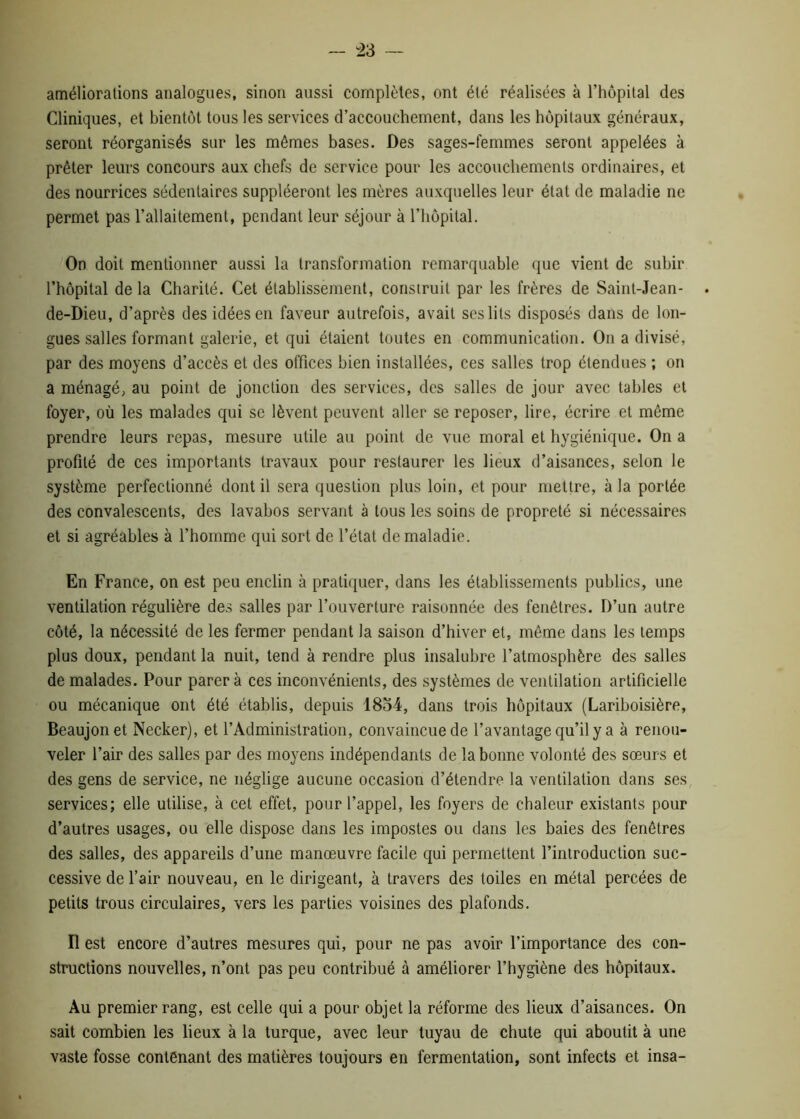 améliorations analogues, sinon aussi complètes, ont été réalisées à l’hôpital des Cliniques, et bientôt tous les services d’accouchement, dans les hôpitaux généraux, seront réorganisés sur les mêmes bases. Des sages-femmes seront appelées à prêter leurs concours aux chefs de service pour les accouchements ordinaires, et des nourrices sédentaires suppléeront les mères auxquelles leur état de maladie lie permet pas l’allaitement, pendant leur séjour à l’hôpital. On doit mentionner aussi la transformation remarquable que vient de subir l’hôpital de la Charité. Cet établissement, construit par les frères de Saint-Jean- de-Dieu, d’après des idées en faveur autrefois, avait ses lits disposés dans de lon- gues salles formant galerie, et qui étaient toutes en communication. On a divisé, par des moyens d’accès et des offices bien installées, ces salles trop étendues ; on a ménagé, au point de jonction des services, des salles de jour avec tables et foyer, où les malades qui se lèvent peuvent aller se reposer, lire, écrire et même prendre leurs repas, mesure utile au point de vue moral et hygiénique. On a profité de ces importants travaux pour restaurer les lieux d’aisances, selon le système perfectionné dont il sera question plus loin, et pour mettre, à la portée des convalescents, des lavabos servant à tous les soins de propreté si nécessaires et si agréables à l’homme qui sort de l’état de maladie. En France, on est peu enclin à pratiquer, dans les établissements publics, une ventilation régulière des salles par l’ouverture raisonnée des fenêtres. D’un autre côté, la nécessité de les fermer pendant la saison d’hiver et, même dans les temps plus doux, pendant la nuit, tend à rendre plus insalubre l’atmosphère des salles de malades. Pour parera ces inconvénients, des systèmes de ventilation artificielle ou mécanique ont été établis, depuis 1834, dans trois hôpitaux (Lariboisière, Beaujonet Necker), et l’Administration, convaincue de l’avantage qu’il y a à renou- veler l’air des salles par des moyens indépendants de la bonne volonté des sœurs et des gens de service, ne néglige aucune occasion d’étendre la ventilation dans ses services; elle utilise, à cet effet, pour l’appel, les foyers de chaleur existants pour d’autres usages, ou elle dispose dans les impostes ou dans les baies des fenêtres des salles, des appareils d’une manœuvre facile qui permettent l’introduction suc- cessive de l’air nouveau, en le dirigeant, à travers des toiles en métal percées de petits trous circulaires, vers les parties voisines des plafonds. Il est encore d’autres mesures qui, pour ne pas avoir l’importance des con- structions nouvelles, n’ont pas peu contribué à améliorer l’hygiène des hôpitaux. Au premier rang, est celle qui a pour objet la réforme des lieux d’aisances. On sait combien les lieux à la turque, avec leur tuyau de chute qui aboutit à une vaste fosse contenant des matières toujours en fermentation, sont infects et insa-