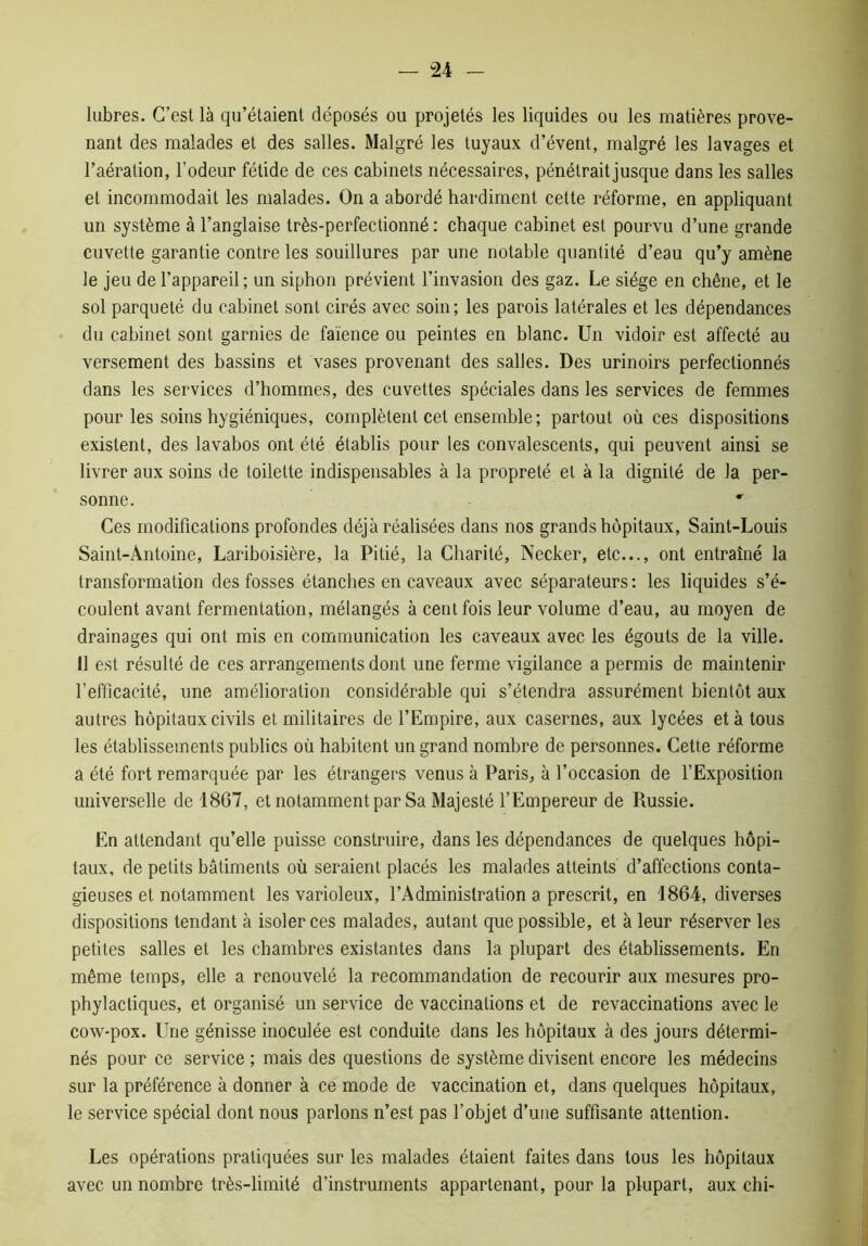 lubres. C’est là qu’étaient déposés ou projetés les liquides ou les matières prove- nant des malades et des salles. Malgré les tuyaux d’évent, malgré les lavages et l’aération, l’odeur fétide de ces cabinets nécessaires, pénétrait jusque dans les salles et incommodait les malades. On a abordé hardiment cette réforme, en appliquant un système à l’anglaise très-perfectionné : chaque cabinet est pourvu d’une grande cuvette garantie contre les souillures par une notable quantité d’eau qu’y amène le jeu de l’appareil; un siphon prévient l’invasion des gaz. Le siège en chêne, et le sol parqueté du cabinet sont cirés avec soin; les parois latérales et les dépendances du cabinet sont garnies de faïence ou peintes en blanc. Un vidoir est affecté au versement des bassins et vases provenant des salles. Des urinoirs perfectionnés dans les services d’hommes, des cuvettes spéciales dans les services de femmes pour les soins hygiéniques, complètent cet ensemble; partout où ces dispositions existent, des lavabos ont été établis pour les convalescents, qui peuvent ainsi se livrer aux soins de toilette indispensables à la propreté et à la dignité de la per- sonne. Ces modifications profondes déjà réalisées dans nos grands hôpitaux, Saint-Louis Saint-Antoine, Lariboisière, la Pitié, la Charité, Necker, etc..., ont entraîné la transformation des fosses étanches en caveaux avec séparateurs: les liquides s’é- coulent avant fermentation, mélangés à cent fois leur volume d’eau, au moyen de drainages qui ont mis en communication les caveaux avec les égouts de la ville. 11 est résulté de ces arrangements dont une ferme vigilance a permis de maintenir l’efficacité, une amélioration considérable qui s’étendra assurément bientôt aux autres hôpitaux civils et militaires de l’Empire, aux casernes, aux lycées et à tous les établissements publics où habitent un grand nombre de personnes. Cette réforme a été fort remarquée par les étrangers venus à Paris, à l’occasion de l’Exposition universelle de 1867, et notamment par Sa Majesté l’Empereur de Poissie. En attendant qu’elle puisse construire, dans les dépendances de quelques hôpi- taux, de petits bâtiments où seraient placés les malades atteints d’affections conta- gieuses et notamment les varioleux, l’Administration a prescrit, en 1864, diverses dispositions tendant à isoler ces malades, autant que possible, et à leur réserver les petites salles et les chambres existantes dans la plupart des établissements. En même temps, elle a renouvelé la recommandation de recourir aux mesures pro- phylactiques, et organisé un service de vaccinations et de revaccinations avec le cow-pox. Une génisse inoculée est conduite dans les hôpitaux à des jours détermi- nés pour ce service ; mais des questions de système divisent encore les médecins sur la préférence à donner à ce mode de vaccination et, dans quelques hôpitaux, le service spécial dont nous parlons n’est pas l’objet d’une suffisante attention. Les opérations pratiquées sur les malades étaient faites dans tous les hôpitaux avec un nombre très-limité d’instruments appartenant, pour la plupart, aux chi-