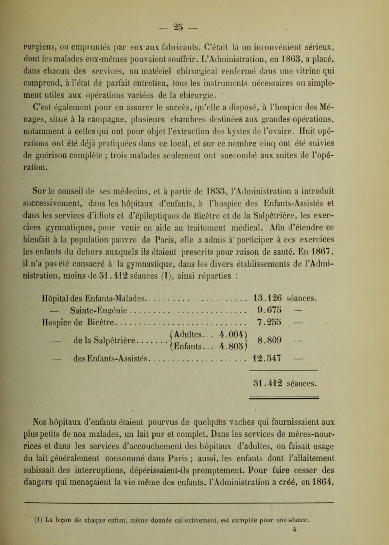 rurgiens, ou empruntés par eux aux fabricants. C’était là un inconvénient sérieux, dont les malades eux-mêmes pouvaient souffrir. L’Administration, en 1863, a placé, dans chacun des services, un matériel chirurgical renfermé dans une vitrine qui comprend, à l’état de parfait entretien, tous les instruments nécessaires ou simple- ment utiles aux opérations variées de la chirurgie. C’est également pour en assurer le succès, qu’elle a disposé, à l’hospice des Mé- nages, situé à la campagne, plusieurs chambres destinées aux grandes opérations, notamment à celles qui ont pour objet l’extraction des kystes de l’ovaire. Huit opé- rations ont été déjà pratiquées dans ce local, et sur ce nombre cinq ont été suivies de guérison complète ; trois malades seulement ont suecombé aux suites de l’opé- ration. Sur le conseil de ses médecins, et à partir de 1853, l’Administration a introduit successivement, dans les hôpitaux d’enfants, à l’hospice des Enfants-Assistés et dans les services d’idiots et d’épileptiques de Bicêtre et de la Salpêtrière, les exer- cices gymnatiques, pour venir en aide au traitement médical. Afin d’étendre ce bienfait à la population pauvre de Paris, elle a admis à'participer à ces exercices les enfants du dehors auxquels ils étaient prescrits pour raison de santé. En 1867, il n’a pas été consacré à la gymnastique, dans les divers établissements de l’Admi- nistration, moins de 51.412 séances (1), ainsi réparties : Hôpital des Enfants-Malades — Sainte-Eugénie Hospice de Bicêtre — de la Salpêtrière.. Adultes.. . Enfants... 4.0041 4.805) — des Enfants-Assistés 13.126 séances. 9.675 - 7.255 — 8.809 -- 12.547 — 51.412 séances. Nos hôpitaux d’enfants étaient pourvus de quelques vaches qui fournissaient aux plus petits de nos. malades, un lait pur et complet. Dans les services de mères-nour- rices et dans les services d’accouchement des hôpitaux d’adultes, on faisait usage du lait généralement consommé dans Paris ; aussi, les enfants dont l’allaitement subissait des interruptions, dépérissaient-ils promptement. Pour faire cesser des dangers qui menaçaient la vie même des enfants, l’Administration a créé, en 1864, (1) La leçon de chaque enfant, même donnée collectivement, est comptée pour une séance.