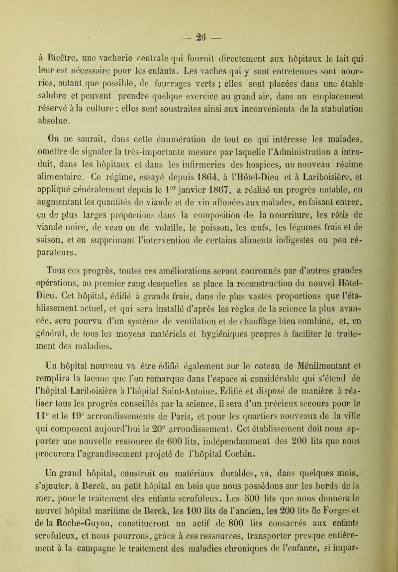 à Bicêtre, une vacherie centrale qui fournit directement aux hôpitaux le lait qui leur est nécessaire pour les enfants. Les vaches qui y sont entretenues sont nour- ries, autant que possible, de fourrages verts ; elles sont placées dans une étable salubre et peuvent prendre quelque exercice au grand air, dans un emplacement réservé à la culture ; elles sont soustraites ainsi aux inconvénients de la stabulation absolue. On ne saurait, dans cette énumération de tout ce qui intéresse les malades, omettre de signaler la très-importante mesure par laquelle l’Administration a intro- duit, dans les hôpitaux et dans les infirmeries des hospices, un nouveau régime alimentaire. Ce régime, essayé depuis 1864, h l’Hôtel-Dieu et à Lariboisière, et appliqué généralement depuis le 1er janvier 1867, a réalisé un progrès notable, en augmentant les quantités de viande et de vin allouées aux malades, en faisant entrer, en de plus larges proportions dans la composition de la nourriture, les rôtis de viande noire, de veau ou de volaille, le poisson, les œufs, les légumes frais et de saison, et en supprimant l’intervention de certains aliments indigestes ou peu ré- parateurs. Tous ces progrès, toutes ces améliorations seront couronnés par d’autres grandes opérations, au premier rang desquelles se place la reconstruction du nouvel Hôtel- Dieu. Cet hôpital, édifié à grands frais, dans de plus vastes proportions que l’éta- blissement actuel, et qui sera installé d’après les règles de la science la plus avan- cée, sera pourvu d’un système de ventilation et de chauffage bien combiné, et, en général, de tous les moyens matériels et hygiéniques propres à faciliter le traite- ment des maladies. Un hôpital nouveau va être édifié également sur le coteau de Ménilmontant et remplira la lacune que l’on remarque dans l’espace si considérable qui s’étend de l’hôpital Lariboisière à l’hôpital Saint-Antoine. Édifié et disposé de manière à réa- liser tous les progrès conseillés par la science, il sera d’un précieux secours pour le IIe et le 19° arrondissements de Paris, et pour les quartiers nouveaux de la ville qui composent aujourd’hui le 20e arrondissement. Cet établissement doit nous ap- porter une nouvelle ressource de 600 lits, indépendamment des 200 lits que nous procurera l’agrandissement projeté de l’hôpital Cochin. Un grand hôpital, construit en matériaux durables, va, dans quelques mois, s’ajouter, à Berck, au petit hôpital en bois que nous possédons sur les bords de la mer, pour le traitement des enfants scrofuleux. Les 500 lits que nous donnera le nouvel hôpital maritime de Berck, les 100 lits de l’ancien, les 200 lits Se Forges et de la Roche-Guyon, constitueront un actif de 800 lits consacrés aux enfants scrofuleux, et nous pourrons, grâce à ces ressources, transporter presque entière- ment à la campagne le traitement des maladies chroniques de l’enfance, si irnpar-