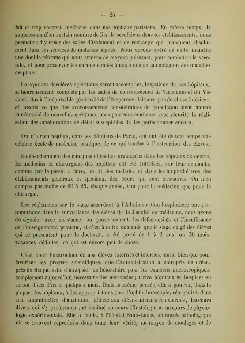 fait et trop souvent inefficace dans nos hôpitaux parisiens. En môme temps, la suppression d’un certain nombre de lits de scrofuleux dans ces établissements, nous permettra d’y créer des salles d’isolement et de rechange qui manquent absolu- ment dans les services de maladies aiguës. Nous aurons opéré de cette manière une double réforme qui nous armera de moyens puissants, pour combattre la scro- fule, et pour préserver les enfants confiés à nos soins de la contagion des maladies éruptives. Lorsque ces dernières opérations seront accomplies, lesystème de nos hôpitaux, si heureusement complété par les asiles de convalescence de Vincennes et du Vé- sinet, dus à l’inépuisable générosité de l’Empereur, laissera peu de chose à désirer, et jusquà ce que des accroissements considérables de population aient amené la nécessité de nouvelles créations, nous pourrons continuer avec sécurité la réali- sation des améliorations de détail susceptibles de les perfectionner encore. On n’a rien négligé, dans les hôpitaux de Paris, qui ont été de tout temps une célèbre école de médecine pratique, de ce qui touche à l’instruction des élèves. Indépendamment des cliniques officielles organisées dans les hôpitaux du centre, les médecins et chirurgiens des hôpitaux ont été autorisés, sur leur demande, comme par le passé, à faire, au lit des malades et dans les amphithéâtres des établissements généraux et spéciaux, des cours qui sont très-suivis. On n’en compte pas moins de 20 à 25, chaque année, tant pour la médecine que pour la chirurgie. Les règlements sur le stage accordant à l’Administration hospitalière une part importante dans la surveillance des élèves de la Faculté de médecine, nous avons dû signaler avec insistance, au gouvernement, les défectuosités et l’insuffisance de l’enseignement pratique, et c’est à notre demande que le stage exigé des élèves qui se présentent pour le doctorat, a été porté de 1 à 2 ans, ou 20 mois, vacances déduites, ce qui est encore peu de chose. C’est pour l’instruction de nos élèves externes et internes, aussi bien que pour favoriser les progrès scientifiques, que l’Administration a entrepris de créer, près de chaque salle d’autopsie, un laboratoire pour les examens microscopiques, complément aujourd’hui nécessaire des nécropsies ; treize hôpitaux et hospices en seront dotés d'ici à quelques mois. Dans la même pensée, elle a pourvu, dans la plupart des hôpitaux, à des appropriations pour l’ophlhalmoscopie, réorganisé, dans son amphithéâtre d’anatomie, affecté aux élèves internes et externes, les cours divers qui s’y professaient, et institué un cours d’histologie et un cours de physio- logie expérimentale. Elle a fondé, à l’hôpital Saint-Louis, un musée pathologique où se trouvent reproduits dans toute leur vérité, au moyen de moulages et de