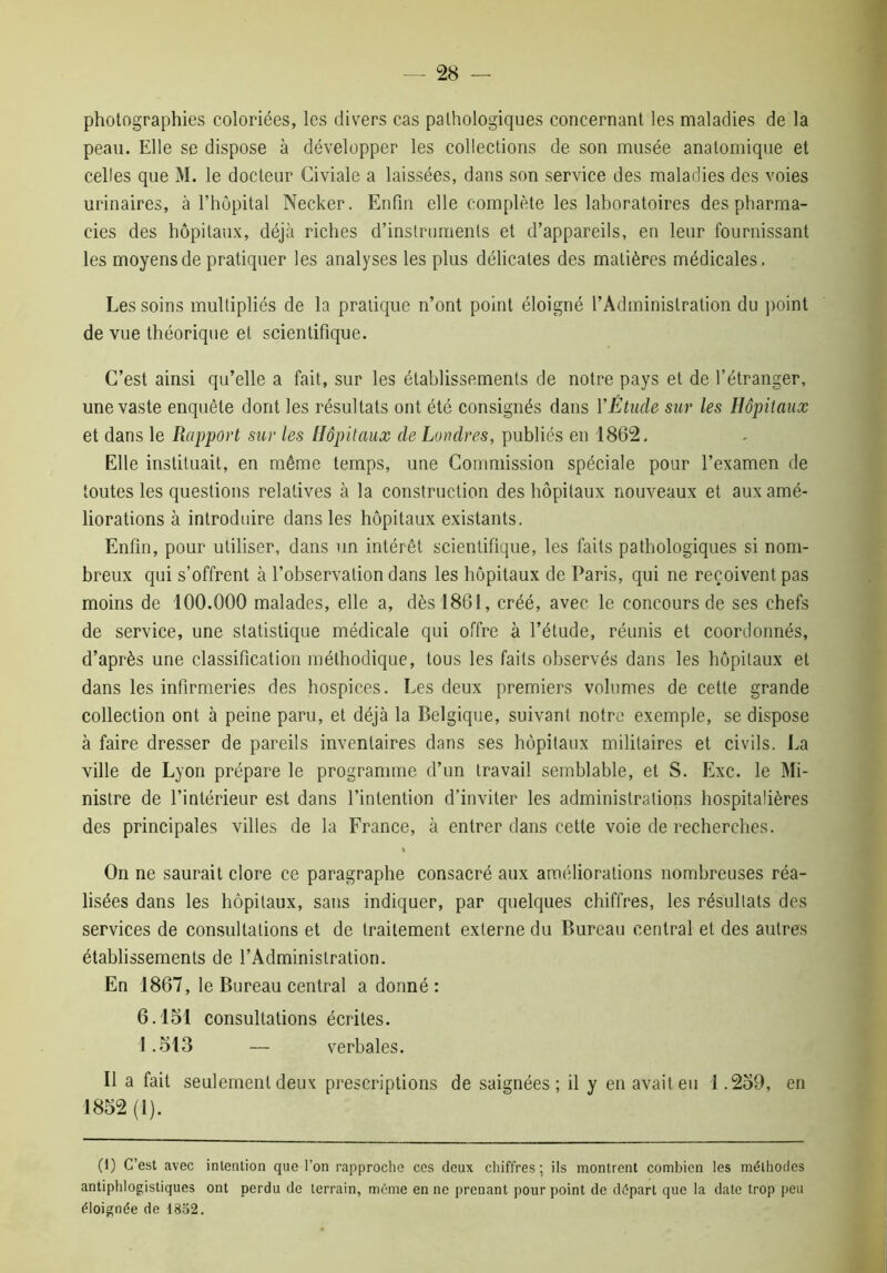 photographies coloriées, les divers cas pathologiques concernant les maladies de la peau. Elle se dispose à développer les collections de son musée anatomique et celles que M. le docteur Civiale a laissées, dans son service des maladies des voies urinaires, à l’hûpital Necker. Enfin elle complète les laboratoires des pharma- cies des hôpitaux, déjà riches d’instruments et d’appareils, en leur fournissant les moyens de pratiquer les analyses les plus délicates des matières médicales. Les soins multipliés de la pratique n’ont point éloigné l’Administration du point de vue théorique et scientifique. C’est ainsi qu’elle a fait, sur les établissements de notre pays et de l’étranger, une vaste enquête dont les résultats ont été consignés dans Y Etude sur les Hôpitaux et dans le Rapport sur les Hôpitaux de Londres, publiés en 1862, Elle instituait, en même temps, une Commission spéciale pour l’examen de toutes les questions relatives à la construction des hôpitaux nouveaux et aux amé- liorations à introduire dans les hôpitaux existants. Enfin, pour utiliser, dans un intérêt scientifique, les faits pathologiques si nom- breux qui s’offrent à l’observation dans les hôpitaux de Paris, qui ne reçoivent pas moins de 100.000 malades, elle a, dès 1861, créé, avec le concours de ses chefs de service, une statistique médicale qui offre à l’étude, réunis et coordonnés, d’après une classification méthodique, tous les faits observés dans les hôpitaux et dans les infirmeries des hospices. Les deux premiers volumes de cette grande collection ont à peine paru, et déjà la Belgique, suivant notre exemple, se dispose à faire dresser de pareils inventaires dans ses hôpitaux militaires et civils. La ville de Lyon prépare le programme d’un travail semblable, et S. Exc. le Mi- nistre de l’intérieur est dans l’intention d’inviter les administrations hospitalières des principales villes de la France, à entrer dans cette voie de recherches. On ne saurait clore ce paragraphe consacré aux améliorations nombreuses réa- lisées dans les hôpitaux, sans indiquer, par quelques chiffres, les résultats des services de consultations et de traitement externe du Bureau central et des autres établissements de l’Administration. En 1867, le Bureau central a donné : 6.151 consultations écrites. 1.513 — verbales. Il a fait seulement deux prescriptions de saignées; il y en avait eu 1.259, en 1852 (I). (1) C’est avec intention que l’on rapproche ces deux chiffres; ils montrent combien les méthodes antiphlogistiques ont perdu de terrain, même en ne prenant pour point de départ que la date trop peu éloignée de 1832.