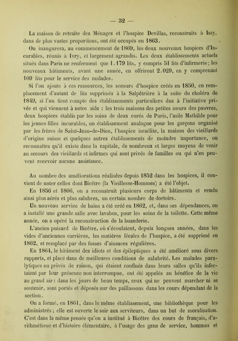 La maison de retraite des Ménages et l’hospice Devillas, reconstruits à Issy, dans de plus vastes proportions, ont été occupés en 1863. On inaugurera, au commencement de 1869, les deux nouveaux hospices d’in- curables, réunis à Ivry, et largement agrandis. Les deux établissements actuels situés dans Paris ne renferment que 1.179 lits, y compris 51 lits d’infirmerie; les nouveaux bâtiments, avant une année, en offriront 2.029, en y comprenant 109 lits pour le service des malades. Si l’on ajoute à ces ressources, les secours d’hospice créés en 1850, en rem- placement d’autant de lits supprimés à la Salpêtrière à la suite du choléra de 1849, si l’on tient compte des établissements particuliers dus à l’initiative pri- vée et qui viennent à notre aide : les trois maisons des petites sœurs des pauvres, deux hospices établis par les soins de deux curés de Paris, l’asile Mathilde pour les jeunes filles incurables, un établissement analogue pour les garçons organisé par les frères de Saint-Jean-de-Dieu, l'hospice Israélite, la maison des vieillards d’origine suisse et quelques autres établissements de moindre importance, on reconnaîtra qu’il existe dans la capitale, de nombreux et larges moyens de venir au secours des vieillards et infirmes qui sont privés de familles ou qui n’en peu- vent recevoir aucune assistance. Au nombre des améliorations réalisées depuis 1852 dans les hospices, il con- vient de noter celles dont Bicêtre (la Vieillesse-Hommes) a été l’objet. En 1856 et 1866, on a reconstruit plusieurs corps de bâtiments et rendu ainsi plus aérés et plus salubres, un certain nombre de dortoirs. Un nouveau service de bains a été créé en 1862, et, dans ses dépendances, on a installé une grande salle avec lavabos, pour les soins de la toilette. Cette même année, on a opéré la reconstruction de la buanderie. L’ancien puisard de Bicêtre, où s’écoulaient, depuis longues années, dans les vides d’anciennes carrières, les matières fécales de l’hospice, a été supprimé en 1862, et remplacé par des fosses d’aisances régulières. En 1864, le bâtiment des idiots et des épileptiques a été amélioré sous divers rapports, et placé dans de meilleures conditions de salubrité. Les malades para- lytiques ou privés de raison, qui étaient confinés dans leurs salles qu’ils infec- taient par leur présence non interrompue, ont été appelés au bénéfice de la vie au grand air: dans les jours de beau temps, ceux qui ne peuvent marcher ni se soutenir, sont portés et déposés sur des paillassons dans les cours dépendant de la section. On a formé, en 1861, dans le même établissement, une bibliothèque pour les administrés ; elle est ouverte le soir aux serviteurs, dans un but de moralisation. C’est dans la même pensée qu’on a institué à Bicêtre des cours de français, d’a- rilhmétioue et d’histoire élémentaire, à l’usage des gens de service, hommes et