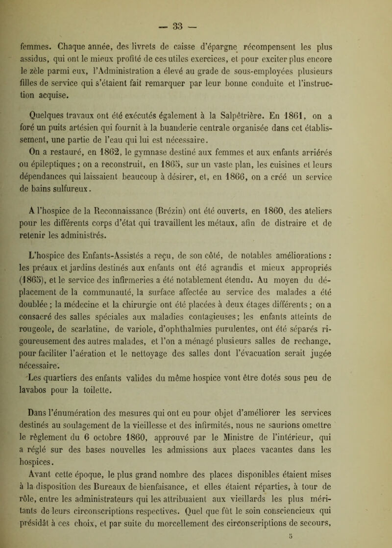 femmes. Chaque année, des livrets de caisse d’épargne récompensent les plus assidus, qui ont le mieux profité de ces utiles exercices, et pour exciter plus encore le zèle parmi eux, l’Administration a élevé au grade de sous-employées plusieurs filles de service qui s’étaient fait remarquer par leur bonne conduite et l’instruc- tion acquise. Quelques travaux ont été exécutés également à la Salpêtrière. En 1861, on a foré un puits artésien qui fournit à la buanderie centrale organisée dans cet établis- sement, une partie de l’eau qui lui est nécessaire. On a restauré, en 1862, le gymnase destiné aux femmes et aux enfants arriérés ou épileptiques ; on a reconstruit, en 1865, sur un vaste plan, les cuisines et leurs dépendances qui laissaient beaucoup à désirer, et, en 1866, on a créé un service de bains sulfureux. A l’hospice de la Reconnaissance (Brézin) ont été ouverts, en 1860, des ateliers pour les différents corps d’état qui travaillent les métaux, afin de distraire et de retenir les administrés. L’hospice des Enfants-Assistés a reçu, de son côté, de notables améliorations : les préaux et jardins destinés aux enfants ont été agrandis et mieux appropriés (1865), et le service des infirmeries a été notablement étendu. Au moyen du dé- placement de la communauté, la surface affectée au service des malades a été doublée ; la médecine et la chirurgie ont été placées à deux étages différents ; on a consacré des salles spéciales aux maladies contagieuses ; les enfants atteints de rougeole, de scarlatine, de variole, d’ophthalmies purulentes, ont été séparés ri- goureusement des autres malades, et l’on a ménagé plusieurs salles de rechange, pour faciliter l’aération et le nettoyage des salles dont l’évacuation serait jugée nécessaire. 'Les quartiers des enfants valides du même hospice vont être dotés sous peu de lavabos pour la toilette. Dans l’énumération des mesures qui ont eu pour objet d’améliorer les services destinés au soulagement de la vieillesse et des infirmités, nous ne saurions omettre le règlement du 6 octobre 1860, approuvé par le Ministre de l’intérieur, qui a réglé sur des bases nouvelles les admissions aux places vacantes dans les hospices. Avant cette époque, le plus grand nombre des places disponibles étaient mises à la disposition des Bureaux de bienfaisance, et elles étaient réparties, à tour de rôle, entre les administrateurs qui les attribuaient aux vieillards les plus méri- tants de leurs circonscriptions respectives. Quel que fût le soin consciencieux qui présidât à ces choix, et par suite du morcellement des circonscriptions de secours,