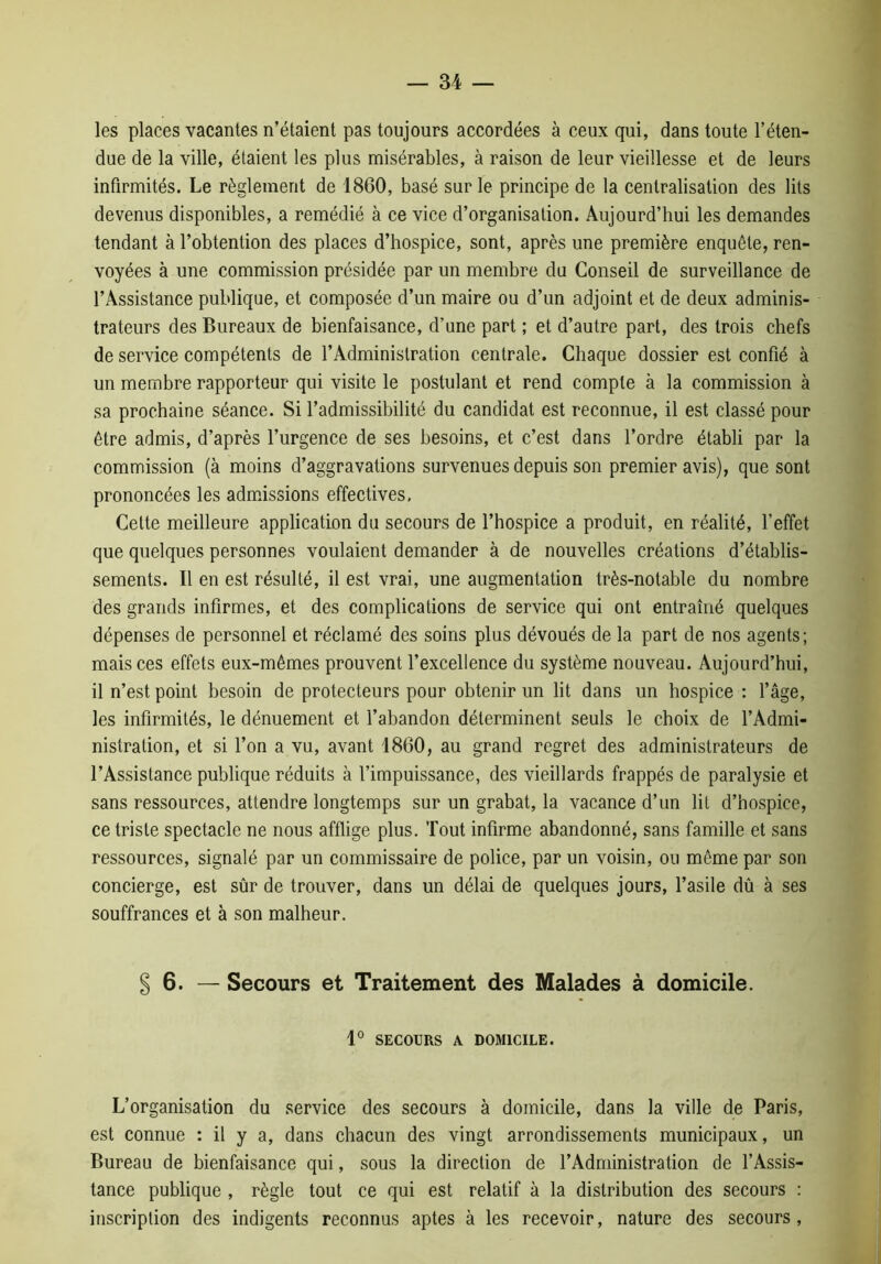 les places vacantes n’étaient pas toujours accordées à ceux qui, dans toute l’éten- due de la ville, étaient les plus misérables, à raison de leur vieillesse et de leurs infirmités. Le règlement de 1860, basé sur le principe de la centralisation des lits devenus disponibles, a remédié à ce vice d’organisation. Aujourd’hui les demandes tendant à l’obtention des places d’hospice, sont, après une première enquête, ren- voyées à une commission présidée par un membre du Conseil de surveillance de l’Assistance publique, et composée d’un maire ou d’un adjoint et de deux adminis- trateurs des Bureaux de bienfaisance, d’une part ; et d’autre part, des trois chefs de service compétents de l’Administration centrale. Chaque dossier est confié à un membre rapporteur qui visite le postulant et rend compte à la commission à sa prochaine séance. Si l’admissibilité du candidat est reconnue, il est classé pour être admis, d’après l’urgence de ses besoins, et c’est dans l’ordre établi par la commission (à moins d’aggravations survenues depuis son premier avis), que sont prononcées les admissions effectives. Cette meilleure application du secours de l’hospice a produit, en réalité, l’effet que quelques personnes voulaient demander à de nouvelles créations d’établis- sements. Il en est résulté, il est vrai, une augmentation très-notable du nombre des grands infirmes, et des complications de service qui ont entraîné quelques dépenses de personnel et réclamé des soins plus dévoués de la part de nos agents; mais ces effets eux-mêmes prouvent l’excellence du système nouveau. Aujourd’hui, il n’est point besoin de protecteurs pour obtenir un lit dans un hospice : l’âge, les infirmités, le dénuement et l’abandon déterminent seuls le choix de l’Admi- nistration, et si l’on a vu, avant 1860, au grand regret des administrateurs de l’Assistance publique réduits à l’impuissance, des vieillards frappés de paralysie et sans ressources, attendre longtemps sur un grabat, la vacance d’un lit d’hospice, ce triste spectacle ne nous afflige plus. Tout infirme abandonné, sans famille et sans ressources, signalé par un commissaire de police, par un voisin, ou même par son concierge, est sûr de trouver, dans un délai de quelques jours, l’asile dû à ses souffrances et à son malheur. § 6. — Secours et Traitement des Malades à domicile. 1° SECOURS A DOMICILE. L’organisation du service des secours à domicile, dans la ville de Paris, est connue : il y a, dans chacun des vingt arrondissements municipaux, un Bureau de bienfaisance qui, sous la direction de l’Administration de l’Assis- tance publique , règle tout ce qui est relatif à la distribution des secours : inscription des indigents reconnus aptes à les recevoir, nature des secours,