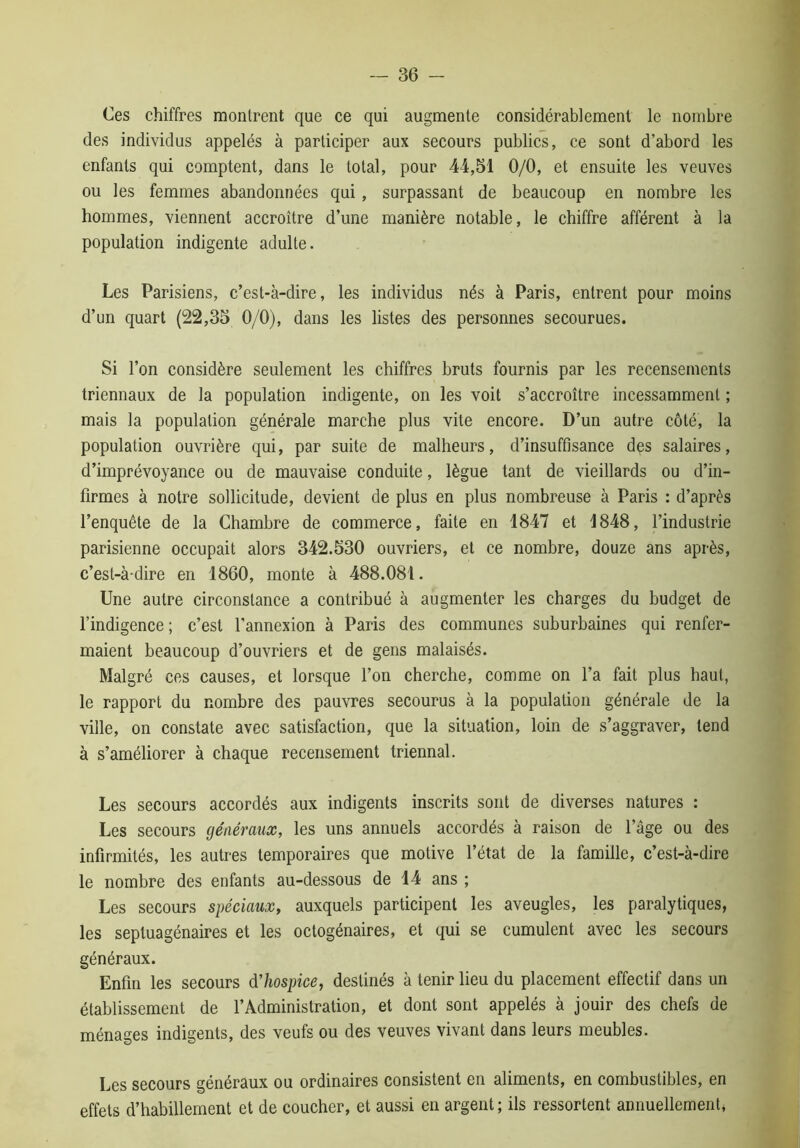 Ces chiffres mollirent que ce qui augmente considérablement le nombre des individus appelés à participer aux secours publics, ce sont d’abord les enfants qui comptent, dans le total, pour 44,51 0/0, et ensuite les veuves ou les femmes abandonnées qui, surpassant de beaucoup en nombre les hommes, viennent accroître d’une manière notable, le chiffre afférent à la population indigente adulte. Les Parisiens, c’est-à-dire, les individus nés à Paris, entrent pour moins d’un quart (22,35 0/0), dans les listes des personnes secourues. Si l’on considère seulement les chiffres bruts fournis par les recensements triennaux de la population indigente, on les voit s’accroître incessamment ; mais la population générale marche plus vite encore. D’un autre côté, la population ouvrière qui, par suite de malheurs, d’insuffisance des salaires, d’imprévoyance ou de mauvaise conduite, lègue tant de vieillards ou d’in- firmes à notre sollicitude, devient de plus en plus nombreuse à Paris : d’après l’enquête de la Chambre de commerce, faite en 1847 et 1848, l’industrie parisienne occupait alors 342.530 ouvriers, et ce nombre, douze ans après, c’est-à-dire en 1860, monte à 488.081. Une autre circonstance a contribué à augmenter les charges du budget de l’indigence ; c’est l’annexion à Paris des communes suburbaines qui renfer- maient beaucoup d’ouvriers et de gens malaisés. Malgré ces causes, et lorsque l’on cherche, comme on l’a fait plus haut, le rapport du nombre des pauvres secourus à la population générale de la ville, on constate avec satisfaction, que la situation, loin de s’aggraver, tend à s’améliorer à chaque recensement triennal. Les secours accordés aux indigents inscrits sont de diverses natures : Les secours généraux, les uns annuels accordés à raison de l’âge ou des infirmités, les autres temporaires que motive l’état de la famille, c’est-à-dire le nombre des enfants au-dessous de 14 ans ; Les secours spéciaux, auxquels participent les aveugles, les paralytiques, les septuagénaires et les octogénaires, et qui se cumulent avec les secours généraux. Enfin les secours d’hospice, destinés à tenir lieu du placement effectif dans un établissement de l’Administration, et dont sont appelés à jouir des chefs de ménages indigents, des veufs ou des veuves vivant dans leurs meubles. Les secours généraux ou ordinaires consistent en aliments, en combustibles, en effets d’habillement et de coucher, et aussi en argent; ils ressortent annuellement,